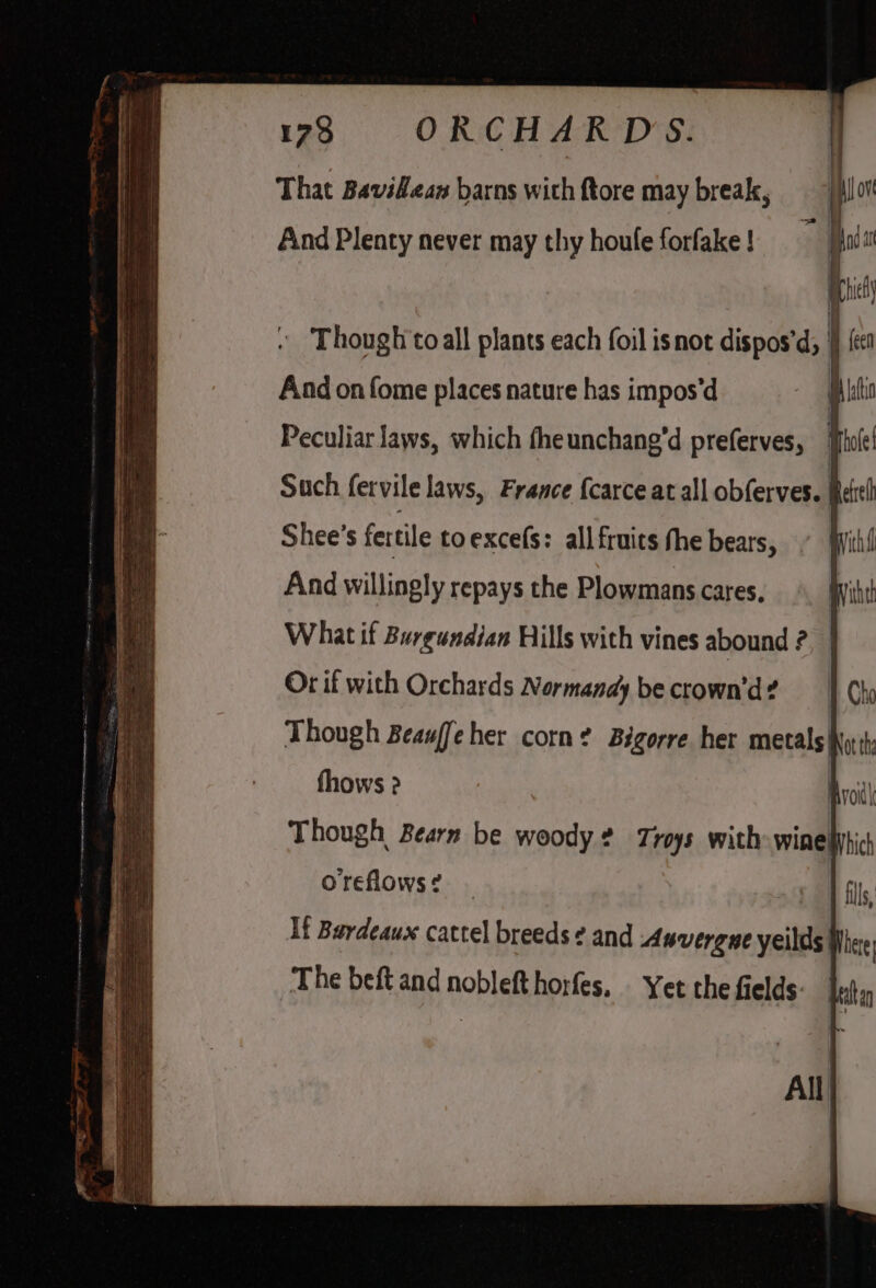 173 ORCHARDS. That Bavidlean barns with ftore may break, Aind Plenty never may thy houfe forfake ! And on fome places nature has impos'd Peculiar laws, which fheunchang’d preferves, | Such fervile laws, France {carce at all obferves. § Shee’s fertile toexcefs: allfruics the bears, And willingly repays the Plowmans cares, What if Burgundian Hills with vines abound ? Or if with Orchards Normandy be crown’d? oreflows? All