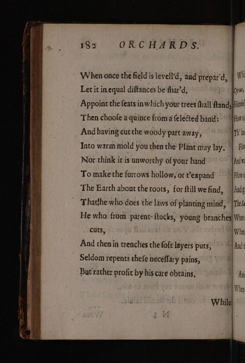 Seamer mene es et cmaatnterose “eke When once the fieldis levell'd, and prepar'd, | Let it in equal diftances be thar’d, ee Appoint the feats inwhich your trees fhall ftand; Hil! Then choofe a quince froma fele&amp;ted band: Haw And having cut the woody part away, 11h io Into warm mold you then the Plant may lay, || Fo Not think it is unworthy of your hand ‘VAnd To make the furrows hollow, or t’expand - — | Hon The Earth about the roots, for ftill we find, jAndg Thatthe who does the laws of planting mind, ° |Thes He who from parent- ftocks, young branches| Wha! cuts, . When And then in trenches the foft layers puts, — -y Ande Seldom repents thefe néceffary pains, But rather profit by his care obtains,