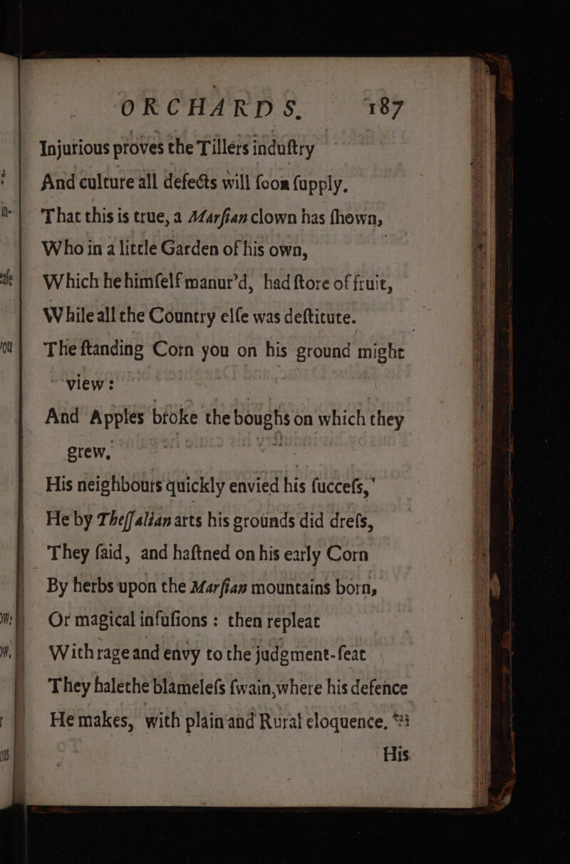 ou ORCHARDS. 187 Injurious proves the Tillers induftry And culture all defects will foon {upply, That this is true, 2 4Z4rfian clown has fhown, Who in a little Garden of his own, | Which he himfelf manur’d, had ftore of fruit, WV hile all che Country elfe was deftitute. view: And Apples bfoke the boughs on which they grew, sa | His neighbours quickly envied his fuccefs,’ He by The/falian arts his grounds did drefs, They faid, and haftned on his early Corn By herbs upon the Marfiaz mountains born, Or magical infufions : then repleat Withrage and envy tothe judgment. feat They halethe blamele(s {wain, where his defence He makes, with plain‘and Rural eloquence, *#3