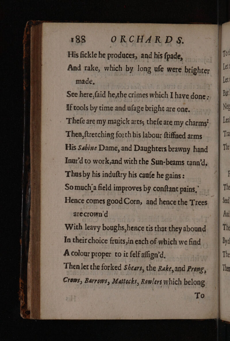 His fickle he produces, and his fpade, And rake, which by long ufe were brighter made, See here, faid he,the crimes which I have done - If tools by time and ufage bright are one. Thefe are my magick arts, thefe are my charms? Thea, ftretching forth bis labour ftiffaed arms His Sabine Dame, and Daughters brawny hand Tnur'd to work,and with the Sun-beams tann‘d, Thus by his induftry his caufe he gains : Somuch_a field improves by conftant pains,’ arecrown'd With leavy boughs, hence tis that they abound In their choice fruits,in each of which we find A colour proper to it felf affign’d, Then let the forked Shears, the Rake, and Prong, Croms, Barrows, Mattocks, Rowlers which belong To