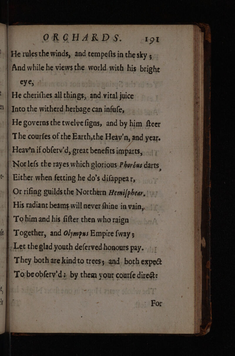 | He rulesthe winds, and tempefts in the sky ; Into the witherd, herbage can infufe, He governs the twelve figns, and by him fteer The courfes of the Earth,the Heay’'n, and year. | Heavin if obferv’d, great benefits imparts, Nor lefs the rayes which glorious: Phoréus darts Either when fetting he do’s difappear, Or rifing guildsthe Northern Hemi{phear, His radiant beams will never fhine in vain,. Tohim and his fifter then who raign | | Together, and Olyssp#s Empire {way s |. Let theglad youth deferved honours pay. | They both are kind'to treess, and. both expect | Torbeobferv’d; by them your courfe direst: