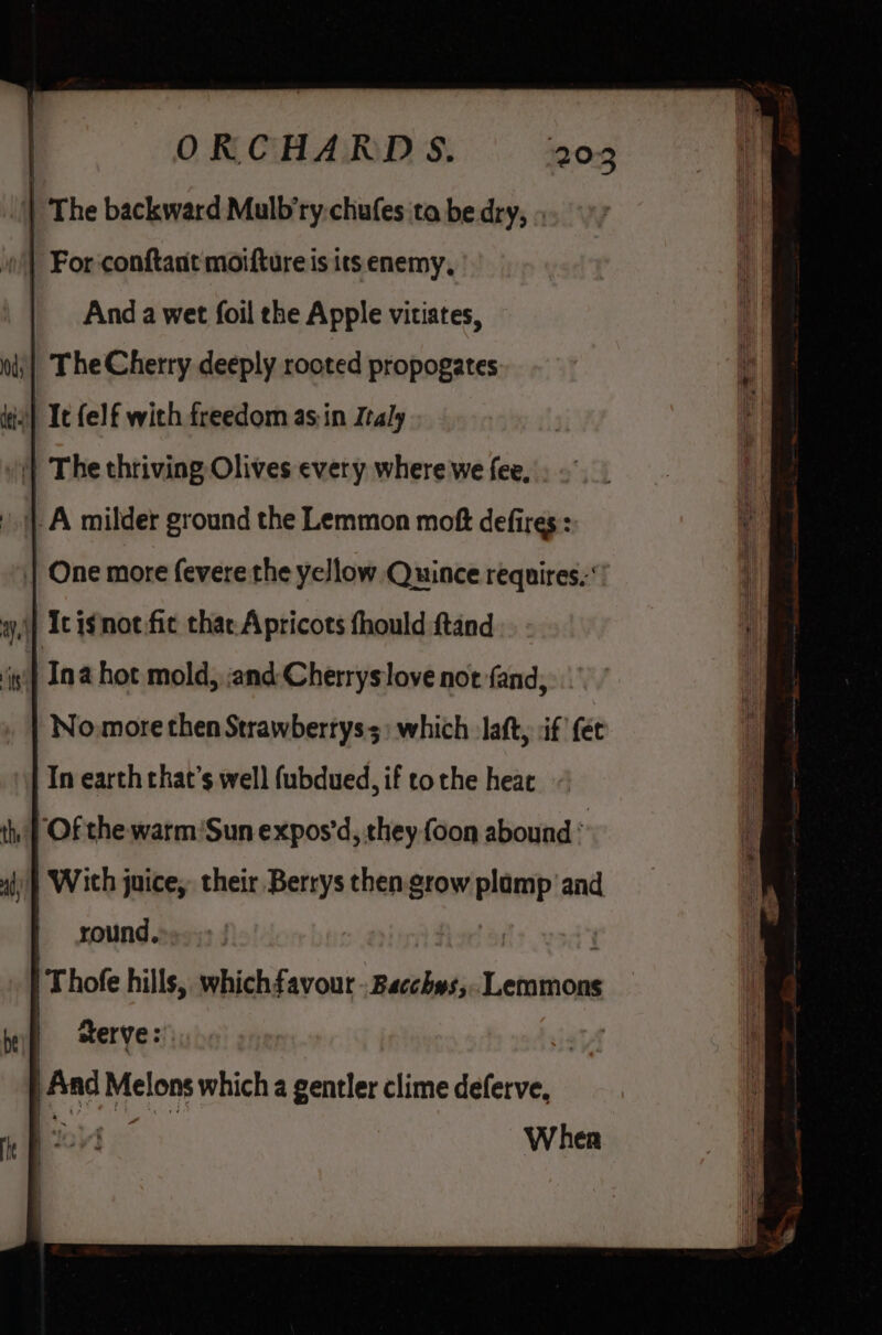 | The backward Mulb’ry.chufes ta be dry, » «| For conftant motfture is its enemy, | Anda wet foil the Apple vitiates, The Cherry deeply rooted propogates 0) Ic {elf with freedom asin Italy )| The thriving Olives every where we fee, | One more fevere the yellow Quince requires. No.more then Strawbertys3) which laft, :if {et In earth that’s well f(ubdued, if tothe heae ‘Of the warm'Sun expos’d, they {oon abound ; 4) | With juice, their Berrys then. grow plamp and round, | Thofe hills, whichfavour - Bacchys,.. Lemmons serve: