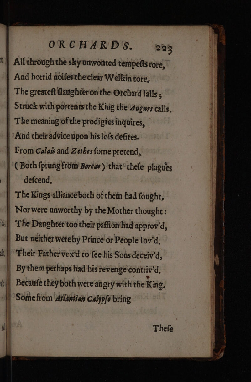 And horrid noifesthe clear Welkin tore, | The greateft flaighceron the Orchard falls ; | Struck with portents the King the 4ugars calls, | T be meaning of the prodigies inquires, | Aind their advice upon his lofs defires. | From Calas and Zethes (ome pretend, | ( Both fprung from’ Boregs ) ‘that thefe plagues | defcend, | The Kings alliancéboth of them had foughe, | Nor were unworthy by the Mother thought: |The Daughter'too theit paffin'hiad approv'd, | Bat néither weteby Prince or Péople lov'd, Their Father'vex'd to fee his‘ Sons deceiv'd, By them perhaps had his revenge conttiv 'd. | Becaufe they both were anery with the King,