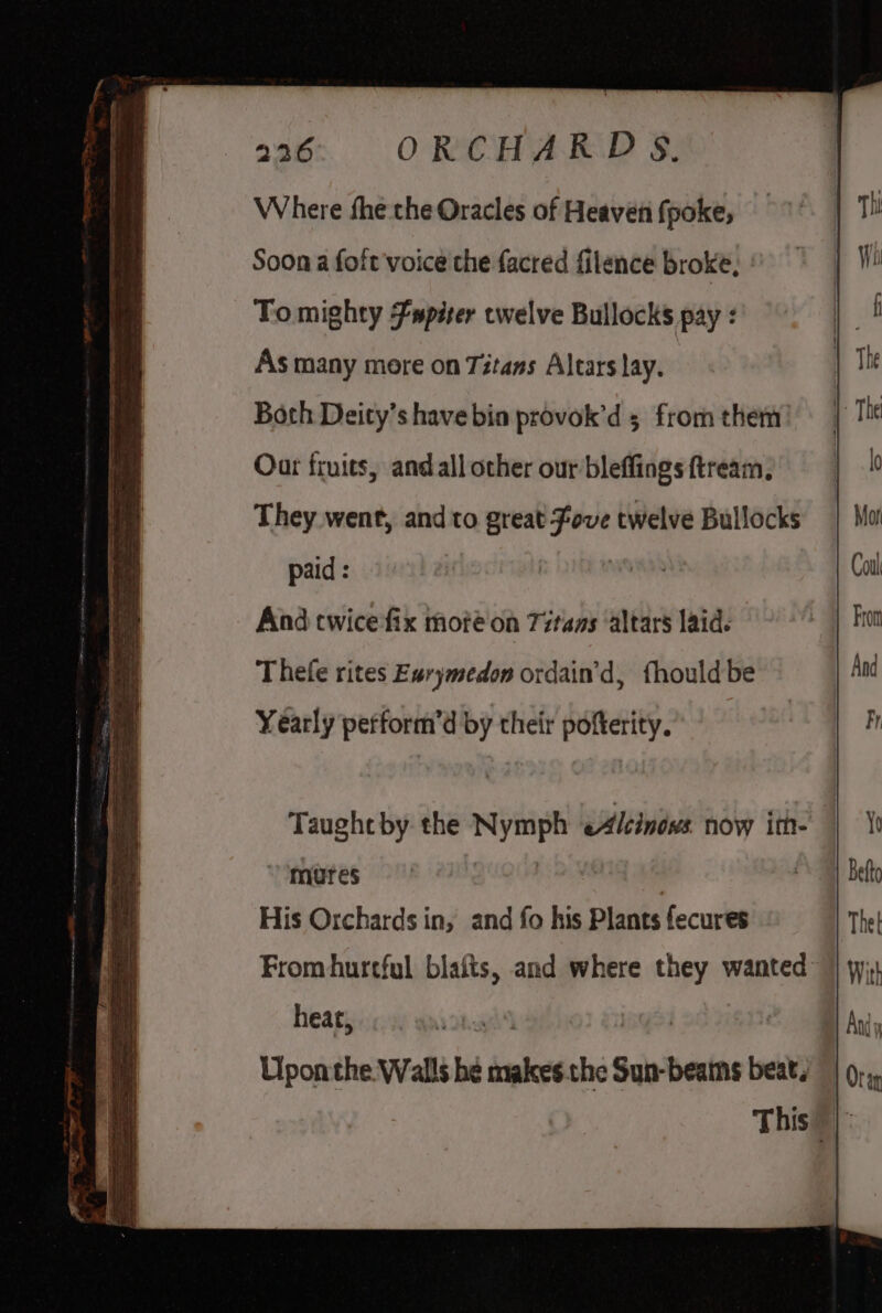 =e —— a = —== = a 236 ORCHARDS. Where fhe the Oracles of Heaven fpoke, Soon a foit voice che facred filence broke, To mighty Fspister twelve Bullocks pay : As many more on Titans Altars lay. Both Deity’s have bia provok’d 5 from them! Out fruits, and all other our bleffings ftream. They went, and to great Fove twelve Bullocks paid : | And twice fix moté on Titans altars laid: Thefe rites Ewrymedon ordain’d, fhouldbe Yearly pefform’d by their pofterity. mures | His Orchards in, and fo his Plants fecures From hurtful blaits, and where they wanted heat, Upon the. Walls he makes.the Sun-beains beat,