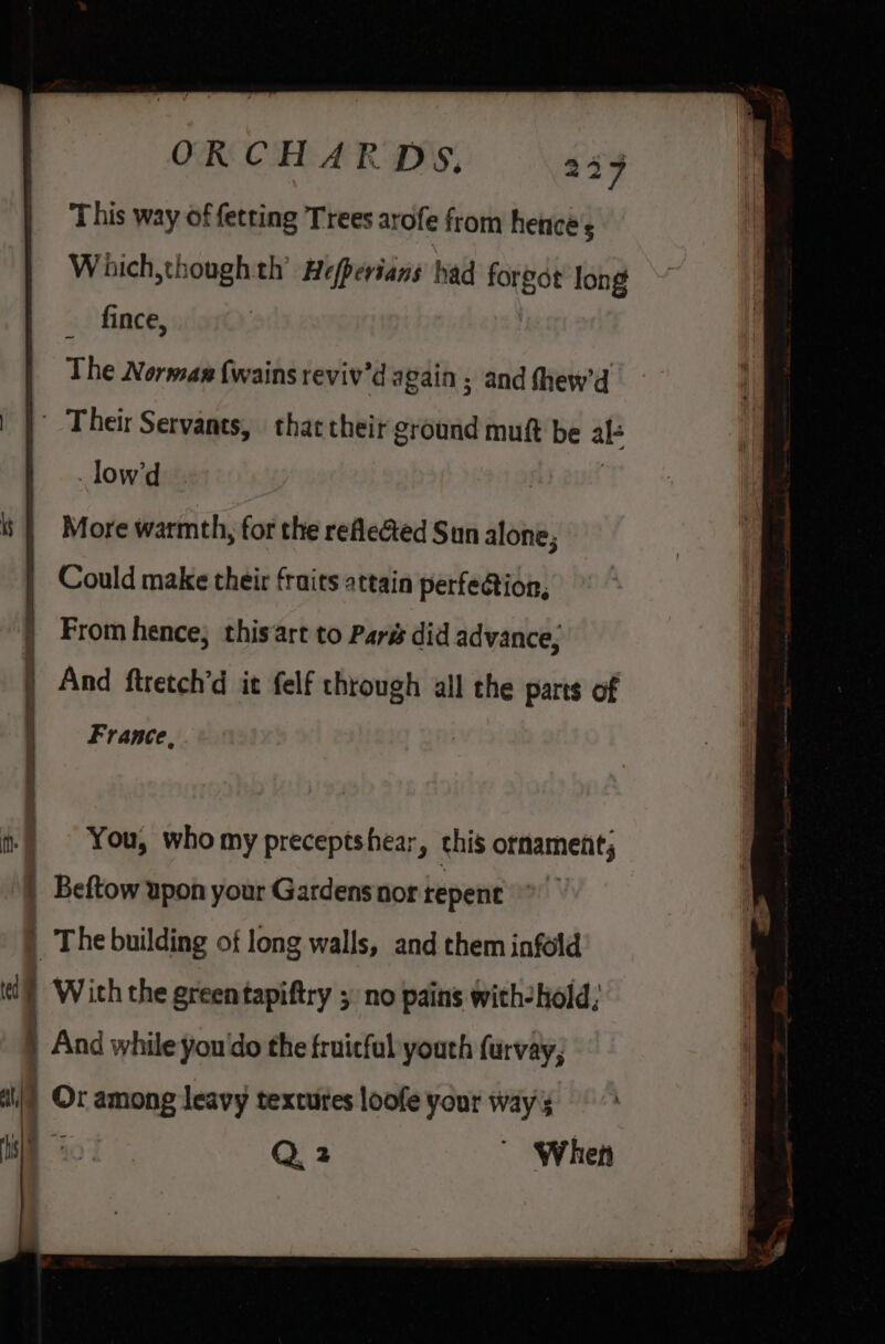 This way of fetting Trees arofe from hentcé's Which,thoughth’ Hefperians had forgot Jong _ fince, The Norman (wains reviv'd again ; and fhew’d | | Their Servants, thac their ground muft be al- _low’d i | More warmth, for the reeGed Sun alone; Could make their fruits attain perfeation, From hence; this art to Paris did advance, | And ftretch’d it felf through all the parts of France, ft) You, whomy preceptshear, chis ornament; | Beftow upon your Gardens nor tepent | The building of long walls, and them infold (i) ‘With the greentapiftry 5 no pains with-hold; | And while you'do the fruitful youth furvay, a Or among leavy textures loofe your ways Hil 40° Q2 ' When