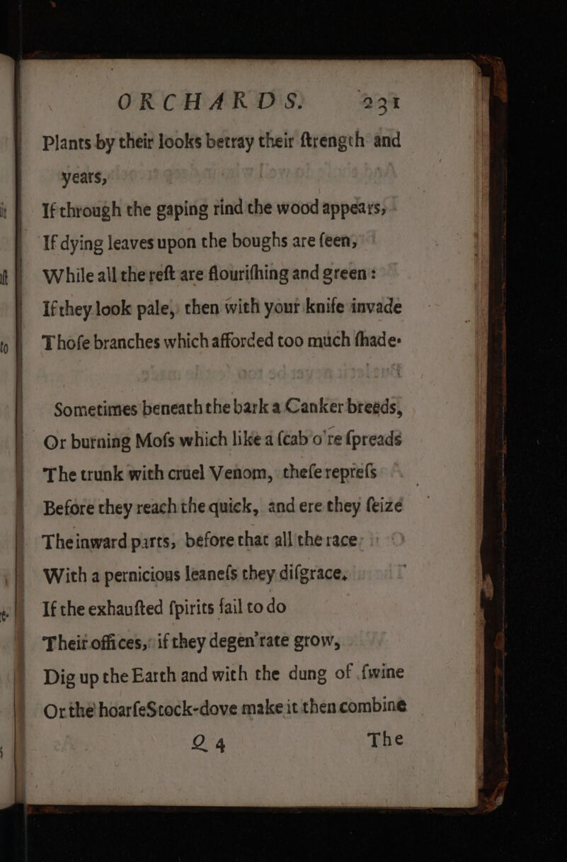 a Plants by their looks betray their ftrength and years, If through the gaping rind the wood appears, If dying leaves upon the boughs are feen, While all the reft are flourifhing and green: Ifthey look pale, then with your knife invade Thofe branches which afforded too much fhade: Sometimes beneath the bark a Canker breeds, Or burning Mofs which like a {cab o're {preads The trunk with cruel Venom, thefe reprefs Before they reach the quick, and ere they feize With a pernicious leane(s they difgrace, Dig up the Earth and with the dung of fwine Or the hoarfeScock-dove make it then combine Q4 The