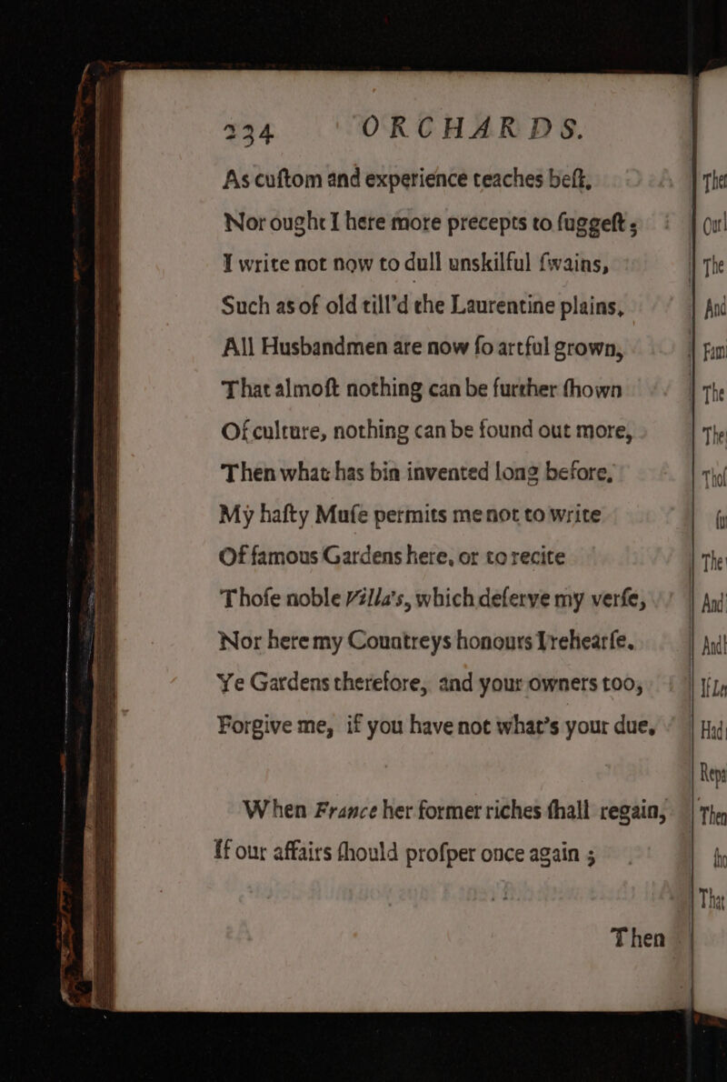 ne ee E eeRcaanainggnneD8s:asé As cuftom and experience teaches beft, Nor ought I here more precepts to fuggeft ; Such as of old till’d che Laurentine plains, All Husbandmen are now fo artful grown, That almoft nothing can be further fhown Of culture, nothing can be found out more, Then what has bin invented long before, My hafty Mufe permits me not to write Of famous Gardens here, or to recite Thofe noble Villa's, which deferve my verfe, Nor here my Countreys honours Drehearfe, Ye Gardens therefore, and your owners too, Forgive me, if you have not what’s your due, When France her former riches thall regain, ff our affairs fhould profper once again ;