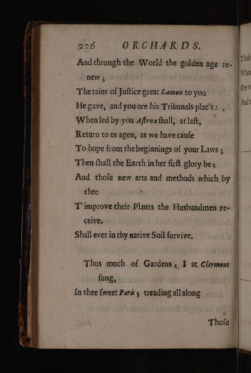 2/2 ORCHARDS. | And through the. World the golden age re- new ; Therains of Juftice great Lamen to you He gave, and youore his Tribunals plac’: , When led by you 4frea thall, aclaft, Return to us agen, as we have caufe thee | T improve their Plants the Husbandmen re- ceive; Shall ever in thy native Soil furvive. Thus much of Gardens, I at Clermont fung, In thee {weet Pars 5 treading all along