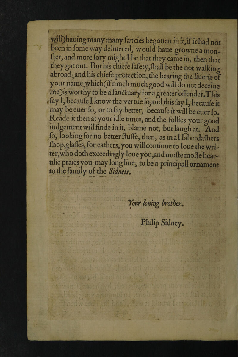 i^Jlli)kuingniany many fancies begotten in it,if klud not been in fomeway deliuered, would haue grovvneamon- fter, and more fory might 1 be that they came in, then that they gat out. But his chiefe fafety,iball be the not walking I abroad-and his chiefe prote^ion, the bearing the liuerie of your name;which(ifmuch much good will do not deceiue ,'ine)is worthy to be a fana:uary for a greater olTender.This ff fay 1, becaufe I know the vertue %and this fay I, bccaufe it may be euer fo, or tofay better, becaufe it will be euer fo. Reade it then at your idle times, and the follies youi; good iudgementwiilfindeinit, blame not, but laugh at. And ^fo, looking for no better ftuffe, then, as inaHaberdalhers fliop,glalles, for eathers, you will continue to loue the wri- ter,who doth exceedingly loue you,and mofte mode hear- tilie praies you may long liue, to be a principall ornament to the family of the Tour hulng hroiher* Philip Sidney. f r ' »■ \