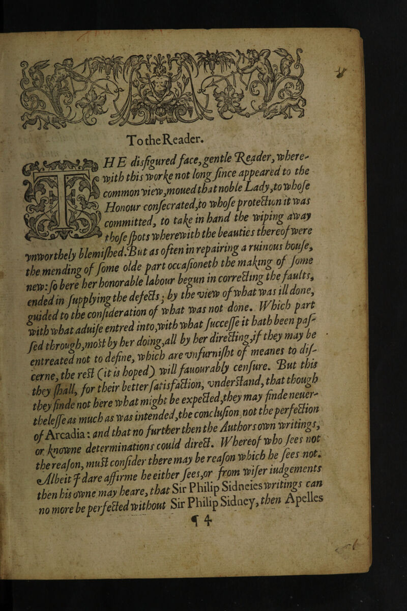 HE disfiguredface,gentle ^adetMere' wjth this mrkg not kngfince appeared to the common w'SP,moued thut noble LndjSj.to i^hoje Honour con/ecrated,io wbo/eproteBm itmas committed, to take in hand the mpmgfay ^ jiQfj Tupherenvith the beauties thereof yoere the mrnSm of fme olde pm ocafmeth the ma{mg i/ Jom ZZJkorhcmtrahleilmr begu. m ccre&ng the/mltt. redth,o.gh.moUbyh.rdomgfnhyh.rd,retkegyfl^^^^^^ arne the reSl Ot i> hoped) trill fatmrahlj cenfarc. ’Bat tha Z £l for their heherfatitfaam,m^^^ ,h, Lde not here trhatmight he expeSedfkymayfindenem- thelelfeasmueh at teas intended,the cmlttfionyiot t eperfe to ifZnedeterntinatmretMlddtren. ' aenhultrnemlhem.thatSMtp^ittoiav^ no more he perfeaedmlmt SD:Phil.pSidaey,*» ApeU« ■ ^ 4-