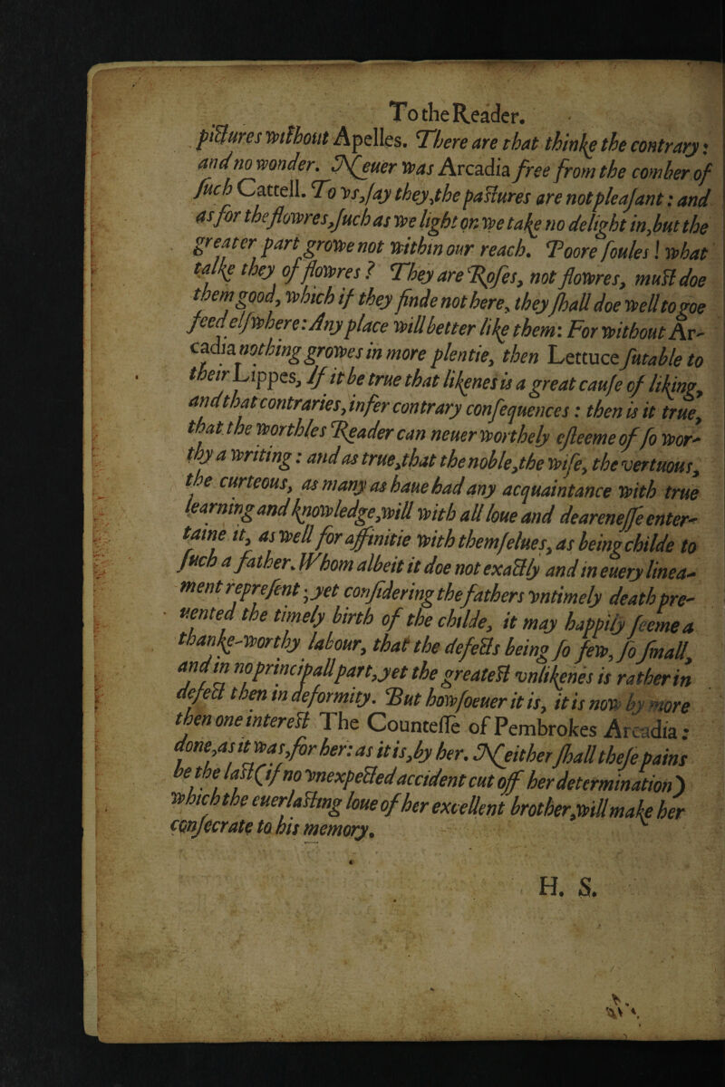 It. , pUures mlhout Apelles. There are that thin^e the contrary • fuch Cattell. To v/fay theyyhe paBures are notpleajant: and mor the flowfuchasmltghtqnyretakeno delight inMtthe greater part groKte not mthm our reach. Toore foules! rthat talkp they of'foxrres ? They are Tpfes, not flowes, muBdoe them good Uich if they finde not here, they fhall doe tteUtogoe feed elpphere: Any place mil better like them\ For mthoutAv- c^dia.nothmggroiit>esinmoreplentie, then ’Ltvcactfmableto ^ df it be true that likpnetis a great caufe of likmgy arid that contraries,infer contrary confequences: then is it true, that the mrthles Feader can neueryporthely cfieemeof fo mr^ I ttriting: and as true,that the noble,the mfe, thevertuous, ^ t.e curteous, as many as haue had any acquaintance frith true Ifiarnmgartdknofrledge,mtt frith all loue and deareneffe enters tame it, as frellforaffinitie friththemfelues,asheingchilde to fuc a fat er. IF horn albeit tt doe not exaBly and in euery linear ment reprejent '^yet conjtdering the fathers ymtimely death pre^ uented the timely birth of the chtlde, it may happily feeinea than^^frorthy labour, that the defeBs being fo fefrj'o/mail andm noprmcibaUpan,yet the greateB vnlikents is ra ther in defeB then m deformity, ^ut horrfoeueritis, itisnofr by more t en one intereB The Counteffe of Pembrokes Arcadia ^ done as it^asfor her: as itis,by her. JfeitherJhalltheJe pains the laBftfnofsnexpeBedaccident cut off her determm^^^^ frhwhthe euerlaBtng loue of her exceUent brother,frill make her ^9^j€crateta his memory. H. S.