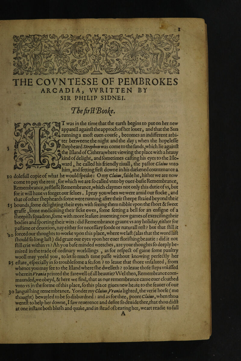 t THE COVNTESSE OF PEMBROKES ARCADIA, WRITTEN BY SIR PHILIP SIDNEI. 5 Thefir^l^ook^. T was in the time that the earth begins to put on her new apparell againft theapproch of her loner, and that the Sun running a moft euen courfe, becomes an indifferent arbi¬ ter betweene the night and the day 5 when the hopcleflc fhepheard Strephon was come to the fands,which lie againft the Ifland of Citherajwhere viewing the place with a heauy kind ofdelight, and fbmetimes cafting his eyes to the Ifle- ward 3 he called his friendly riuall, the paftor cUim vnto him^ and fetting firft downe in his darkened countenance a X o dolefull copie of what he would fpeake: O my Ckiusy faide he, hither we are now come to pay the rent, for which we are fo called vnto by ouer-bufie Remembrance, Remembrance,reftlefIeRcmembrance,which claymes not only this dutieofvs, but for it will haue vs forget our felues. I pray you when we were amid our flocke, and that of other fhepheards fome were running after their fheepe ftraied beyond their i 5 bounds/ome delighting their eyes with feeing them nibble vpon the fhort & fweet grade ,fbmemedicining their ficke ewes, fbme fetting a bell for an enfigne of a fheepifh fquadronjfbme with more leafure inuenting new games of cxercifingtheir bodies and fporting their wits; did Remembrance graunt vs any holiday ^either for paftimp or dcuotion, nay either for neceflary foode or narurall reft ? but that ftill it o forced our thoughts to worke vpon this place, where we laft (alas that the word laft fhould fo long laft) did graze our eyes vpon her euer florifhingbeautie: did it not ftill cric within vs ? Ah you bafe minded wretches, are your thoughts fb deeply be- mired in the trade of ordinary worldlings , as for refped of gaine fome paultry woollmay yeeld you, to let fb much timepafle without knowing perfcAly her 75 eftate, efpecially in fb troublefbme a feafbn ? to Icaue that fhore vnfaluted, from whence you may fee to the Ifland where fhe dwelleth ? to leaue thofe fteps vnkifled wherein printed the farewell of all beautie? Wei then. Remembrance com- maundedjwe obeyd, & here we find, that as our remembrance came euer cloathed vnto vs in the forme ofthis place, fb this place giuesnewheatetothefeauerofour 30 languifhing remembrance. Yonder my cUim^ranU lighted, the verie horfe ( me thought) bcwayledtobefodisburdncd : and as for thee, pooreC/4/«#, when thou wentft to help her downe, I faw rcuerence and defire fb deuide thee,that thou didft at one inftant both blufh and quake,and in ftcad ofbearing her, weart readie to fall