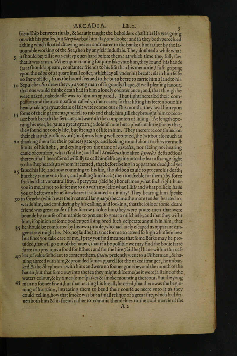 fricndfliip between riuals j&beautie taught the beholders chaflitie?Hc was going on with his }i\3X.Strephon bad him Itayjand looke: and fo they both percciued a thing which floated drawing nearer and nearer to the banke, but rather by the fa- uoiirable working of the Sea,then by any felf induftrie.They doubteda while what 5 it (hould be; till it was call vp euen hard before them: at which time they fully faw that it was a man, Wherupon running for pitie fake vntohim,they found his hands (as it flioiild appeare, conftantcr friends to his life than his memorie J fad griping vpon the edge of a fquare Ihiall coffer, which lay all vnder his breaft: els in him felfe no fhew of life, fb as the boord feemed to be but a beere to carrie him a land to his 10 SepuIcher.So drew they vp ayong man offb goodly fhape,& wellpleafing fauour, that one would thinke death had in him a louely countenance; and, that though he were naked,nakednefle was to him anapparell. That fightincreafed their com- paffion,and their compaflion called vp their care; fb that lifting his feere aboiie his head^makinga great deale offalt water come outofhis mouth, they layd him vpon I ^ (bme of their garments,and fell to rub and chafe him,till they brought him to reco- uer both breath the feruant,and warmth the companion of lining. At length ope¬ ning his eyes,he gauc a great groan,(a doleful note but a pleafant dittie)for by that, they found not onely life, but ftrengch of life in him. They therefore continued on their charitable office,vntil(his fpirits being well returned,)he (withoiitfb much as 20 thanking them for their paines) gate vp, and looking round about to the vttermofi: limits of his fight, and crying vpon the name ofnor feeing nor hearing caiife of com fort, what (faid he )and fhall Hue after Pyrocles deftrudfion? therewithal! hee offered wilfully to cafl: himfelfe againe into the fea: a ftrange fight to the {hepheards,to whom it feemed, that before being in apparance dead,had yet 25 fauedhislife,andnowcommingto his life, fhoiild be a caufe to procure his death* ^ but they ramie vn to him, and pullinghim back (then too feeble for them) by force ftickledthat vnnaturallfray. I pray you (faid he) honefi:men,what fuch right haue you in me,as not to fuffer me to do with my felfe what I lift? and what pollicie haue you to beftowe a benefite where it is counted an iniury? They hearing him fpeake 30 in Greeke (which was their natiirall language) became the more tender hearted to¬ wards him; and confidering by his calling, and looking, that the lofte of Ibme deare friend was great caufe of his forrow; tolde him,they were poore men that were bounde by courfe of humanitie to preuent fb great a mifehiefe; and that they wifhe him, ifopinion offome bodies perifhing bred fuch defperate anguilb in him, that 3 5 he ihould be comforted by his own proofe,who had lately efcaped as apparant dan¬ ger as any might be, No,no(faidhe)it is not for me to attend fb high a bliftefulnes: but fince you take care of me, I pray you find meanes that fbme Barke may be pro- uided,that wil go out of the hauen, that if it be poffible we may find the bodie farre farre too precious a food for fifties: and for the hire(faid he)Ihaiie within this caf- 40 ket,ofvalue fufticient to contentthem. Clam prefently went to a Fiftierman, & ha- uing agreed with him,&prouided fbme apparell for the naked ftranger ,he imbar- ked,& the Shepheards with him: and were no fboner gone beyond the mouth ofthe hauen,but that fbme way into the fea they might difcerne(as it were)a ftaine of the, waters colour,&by times fbme fparkes & fmoke mounting thereout. But the yong 45 man nofoonerfawit,but that beating his breaft,he criedjthat there was the begin¬ ning of his mine, intreating them to bend their courfe as necre vnto it as they could: telling,how that fmoke was but a fiiiall relique of a great fire, which had dri- uen both him & his friend rather to commit themfelues to the cold mercieofthc