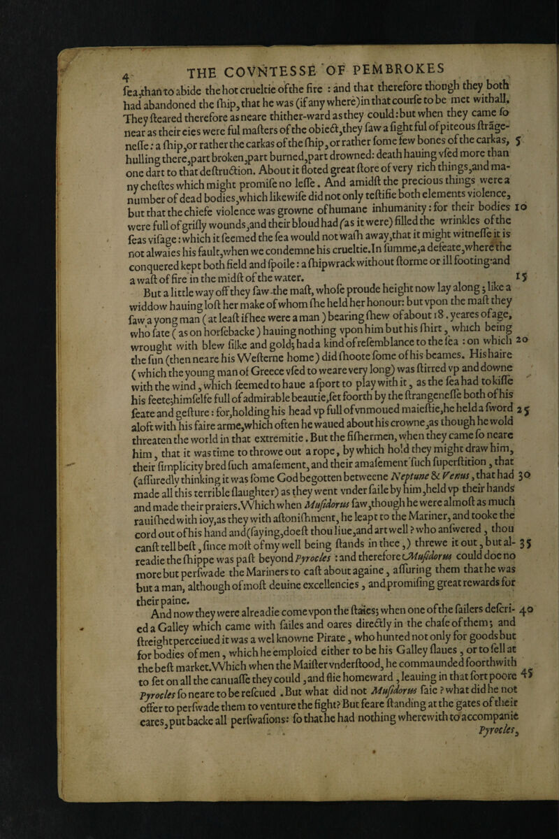 fea,thanto abide the hot cmeltie oFthe fire : and that therefore ihoogh they both had abandoned the llaip,that he was (if any where)inthatcourfc to be met witball. They fteared therefore asneare thither-wardasthey could:but when they came lo near as their cies were ful mailers of the obic6l,they faw a fight ful ofpiteous ftrage- neffe: a ihipjOr rather the carkas of the fhip^or rather fome few bones of the car as, 5 hulline thcre.part broken^part burned,part drowned: death hauing vfed more than one dart to that deftrudlion. About it floted great (lore of very rich things^and ma¬ ny cheftes which might promifeno lefle. And amidftthe precious things were a number of dead bodies,which likewife did not only teftifie both elements violence, but that the chiefc violence was growne of humane inhumanity: for their bodies 10 were full of grifly wounds,and their bloudhad fas it were) filled the wrinkles of the feas vifage: which it feemed the Tea would not wafh away,that it might witnene it is not alwaies his faulCjwhen we condemne his crueltic.In fummeja defeate,where the conquered kept both field and fpoile: a'fhipwrack without ftorme or ill footingrand a waft of fire in the midft of the water. 15 But a little way off they faw^the maft, whofe proude hei ght now lay along ^likc a widdow hauing loft her make of whom fhe held her honour: but vpon the maft they faw a yong man ( at leaft ifhee were a man ) bearing (hew of about 18. yeares ofage, who fate ( as on horfebackc ) hauing nothing vpon him but his fhirt, which being wrought with blew Hike andgoldjhada kindofrcfemblancetothclea ion which 20 the fun (then neare his Wefterne home) did flioote fome of his bcames. Hishaire ( which the young man of Greece vfed to weare very long) was ftirred vp and dow^ with the wind, which feemed to haue a fport to play with it, as the feji had tokifle his feetejhimfelfe full of admirable bcautie,fet foorth by the ftrangenelle both of his feate and gefture: for,holding his head vp full ofvnmoued maieftic,hc held a fword 2 5 aloft with his faire armc,which often he waned about his crowne,as though he wold threaten the world in that extremitie, But the fifhermen. When they came fo neare him that it was time to throwe out a rope, by which hold they might dpw him, their fimplicity bred fuch amafement, and their amalcment fuch fuperftition, that (aflliredly thinking it was ibme God begotten betweene Neptune Sc f^enus, that had 3 0 made all this terrible flaughter) as they went vnder faileby him,held vp t^ir hands andmade their praiers.Which when Mttfidorm faw,thoughhe wercalmoft as much raiiiftied with ioy,as they vyith aftonifhment, he leapt to the Mariner, and tooke the cord out of his hand and(raying,doeft thou Iiue,and art well ? who anfwered ^ ^bou canft tell beftjfmce moil of my well being ftands in thee,) threwe it out, but al- 35 readiethefhippewaspaft h^yowdiPyrocles : and therefore could doe no morebut perfwade the Mariners to caft about againe, afiuring them thaihewas but a man, although of moft deuinc excellencies, and promifing great rewards for And now they were alreadie come vpon the ftaies; when one of the failers deferi- 40 cd a Galley which came with failcs and oares direaiyin the chafe of them*, and ftrei^’htperceiued it was a wel knowne Pirate, who hunted not only for goods but for bodies of men, which he emploicd either to be his Galley flaues, or to fell at thebeft market.Which when the Maifter vnderftood, he commaunded foorthwith to fet on all the canuafTc they could, and flie homeward, leaning in that fort poore fb neare to be refeued .But what did not Mufidorus laie ? what did he not offer to perfwade them to venture the fight? But fearc ftanding at the gates of their cares,putbacke all perfwafions: fothathehad nothing wherewith toaccompame /