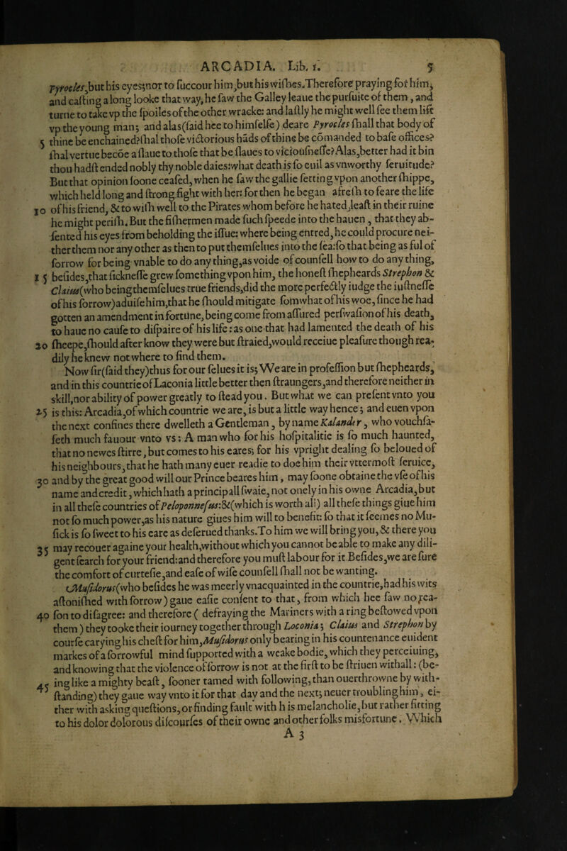 fymles^wx. his eyes;nor to fuccour him^but his wifbcs.Tberefore praying fot hf and cartuig along looke that way,he faw the Galley leaiie the purfuitc of them, and turne to take vp the fpoiles of the other wracke: and laftly he might well fee them life vptheyoung man*, andalasCraidhcetohimfelfe) deare (ball that body of 5 thine be enchained?llial thofe vidorious hads of thine be comanded to bafe offices? ibal vertiie becoc aflaue to thofe that be flaues to vkiouffielte? Alas,better had it bin thou hadft ended nobly thy noble daies:what death is fo euil as vnworthy feruitude? But that opinion loonc ccafed, when he faw the gallic fettin g vpon another fhippe, which held long and ftrong fight with hen for then he began afire lb to feare the life I o of his friend, & to wilb well to the Pirates whom before he hated Jeaft in their ruins he might perilb. But the fifbermen made fuch fpeede into the hauen, that they ab- fented his eyes from beholding the iffue: where being entred,hc could procure nei¬ ther them nor any other as then to put themfelues into the fea;fo that being as ful of forrow for being vnable todoanything,asvoide ofcounfell howto do anything, I 5 befidesjthatfickneflc grew fomething vpon him, the honed iffiepheards Strephon & cUitteilvho beingthemfelues true fricnds,did the more pcrfeaiy iudge the iudnefle of his rorrow)aduifehim,that he (boiild mitigate fomwhat of his woe, fince he had gotten an amendment in fortune,being come fromadured pcrfwafionofhis deaths to hauc no caufc to difpaire of his life: as one that had lamented the death of his fhecpc,fhould after know they were but draied,would recciuc pleafure though rea¬ dily he knew not where to find them. Now fir(faid they)thus for our felues it is; We are in profedion but fbepheards, and in this countric of Laconia little better then draungers,and therefore neither in skill,norabilityofpowergreatly to dead you. Butwhat we can prefentvnto you ^5 is this: Arcadia,of which countric we arc, is but a little way hence; and euen vpon the next confines there dwelleth a Gentleman, by name whovouchfa- feth much fauour vnto vs: A man who for his hofpitalitie is fo much haunted, that no newesdirre, but comes to his earesi for his vpright dealing fo belouedof his neighbours, that he hath many euer readie to doe him theirvetermod fcruicc, 30 and by the great good will our Prince bcares him, may foone obtaine the vfe of his name andcredit, whichhach a principall fwaie, not onely in his owne Arcadia,but in all theft countries of Peiopofj»eftts:Sc(yvhic\\ is worth ah) all theft things giue him not fo much power,as his nature giues him will to benefit: fo that it ftemes no Mu- fick is fb fweet to his care as deftrued thanks.To him we will brin g you, & there you 3 < may recouer againe your health,without which you cannot be able to make any dili- ^ gent ftarch for your fricnd;and therefore you mud labour for it Berides,wc are furC the comfort of curtefie,and eaft of wift counfell (ball not be wanting. befides he was meerly vnacquainted in the coiintrie,had his wits adonifhed with forrow )gaue eafie conftnt to that, from which hcc faw nofea- 40 fontodifagree: and therefore ( defraying the Mariners with a ring bedowed vpon them) they tooke their iourney together through 5 cUius and Sttephon\yj courft caryinghis ched for him,/W^^ii<?r«x only bearing in his countenance eiiident markes of a (brrowful mind fupported with a weake bodie, which they percciuing, and knowing that the violence of (brrow is not at the fird to be driuen withall: (be- ing like a mighty bead, (boner tamed with following, than ouerthrowne by with- danding) they gaue way vnto it fbr that day and the next; neuer troublinghim, ei¬ ther with asking quedions,or finding fault with h is melancholic,hut rather fitting to his dolor dolorous diftourfes of their ownc and other folks misfortune. Which A 3 I