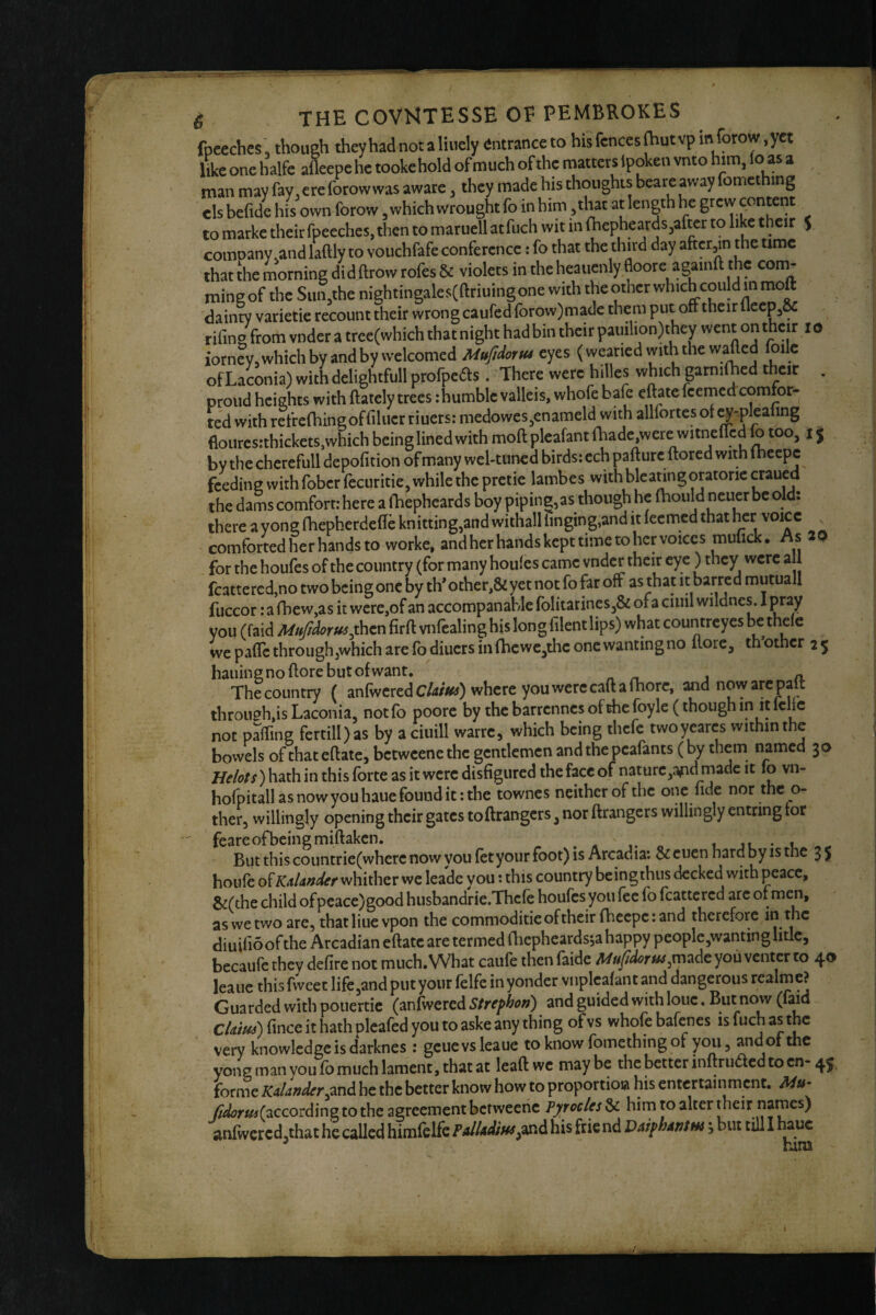 fpeeches , though theyhad notaliuely (Jntranceto his fences (hut vp in forow ,yet 4e one halfe a&epe he tooke hold of much of the matters Ipoken vnto him, (o as a man may fay, ere forowwas aware, they made his thoughts beare away fomething elsbefide his own forow, which wrought fo inbim ,thar atlengthh^c grewpontetit to marke their fpecches, then to marucll atfuch wit in (hepheards^ate to like their $ comoany.and laftly to vouchfafe conference; fo that the third day aftcrjin t^he time that the morning did ftrow rofes & violets in the heauenly floore againft the corn- mine of the Sun,the nightingales(ftriuing one with the other which could in moft dainty varietie recount their wrong caufed forow)made them put off their lleep3& rifing from vnder a tree(which that night had bin their pauilion)they went on thcK ^ iorney,which by and by welcomed MuJIdorM eyes (wearied with the wafted foilc of Laconia) with delightfull profpeds . There were hilles which garniihed their . proud heights with ftately trees ihumble valleis, whofe bafe eftate feernedcomfor¬ ted with refrefhing of filucrriuers: medowesjenameld with allfortes of ^-plealing flourcs:thickets,which being lined with moft pleafant (hade were witnefTcd fo too, 15 by the cherefull depofition of many wel-tuncd birds: ech pafturc ftored with Ihccpc feeding with fober fecuritie, while the pretie lambes with bleatingoratorie craued the dams comfort: here a fhepheards boy piping,as though he (hould neuer be old; there ayongfhepherdefteknitting,andwithalllinging,anditfecmcdthathcr voice comforted her hands to worke, and her hands kept time to her voices muuck. As for the houfes of the country (for many houfes came vnder their ey e) they were a 1 fcattered,no two being one by th* other,& yet not fo far off as that it barred mutual! fuccor: a rbew,as it were,of an accompanable folitarines,& of a ciuil wildncs. I pray you (faid Mff/dorui^then firft vnfealing his long filent lips) what countreyes be we pafle through,which are fodiuers in fhcwc,thc one wanting no llorc, mother 25 hauinsnoftorebutofwant, Thecountry ( anfwcrcdC/4//sfii) where you were caft a fhorc, ^dnowarepaft through,is Laconia, notfo poore by thebarrcnnesofthcfoyle (thoughin itlclie not pJfting fertill)as by a ciuill warre, which being thefe twoyeares within the bowels of that eftate, betweenethc gentlemen and the peafants ( by them named 30 He/ots) hath in this forte as it were disfigured the face of nature,afid made it lo vn- hofpitallasnowyouhauefounditithc townes neither of the one fide nor the o- ther, willingly opening their gates toftrangers, nor ftrangers willingly entring tor feareofbeingmiftaken. 1 ju • 1 But this countrie(wherc now you fet your foot) is Arcadia: & euen hard by is the 3 5 houfe of KAknder whither we leade you: this country being thus decked with peace, &(the child of peace) good husbandrie.Thcfe houfes you fee fo foattcred arc of men, as we two arc, that Hue vpon the commoditieofthcirfhecpc:and therefore fo the diuiflo of the Arcadian eftate are termed ftiephcardsia happy people,wanting litle, becaufc they defire not much. What caufe then faide M^/^m,made you venter to 40 leauc this fweet life,and put your felfe in yonder viiplcafant and dangerous realmc? Guarded with pouertie (anfo^ered Strefhon) and guided with lone. But now (laid CUiui) fince it hath plcafed you to aske any thing of vs whofe bafenes is fuch the very knowledge is darknes : geuevsleaue to know fomething of you, and of the yong man you fo much lament, that at lead we may be the better inftruacd to cn- 45 forme KAlander^mA he the better know how to proportiow his entertainment. Mu- Jtaoru^{zccoi anfwcrcd, ' danderhe the better know how to proportiow his entertainment. Aiu- rcording to the agreement bctweeiic Pyrocles & him to alter their names) ] that he called himfelfe his frie nd Vaiphantm j but till I hauc ^ him