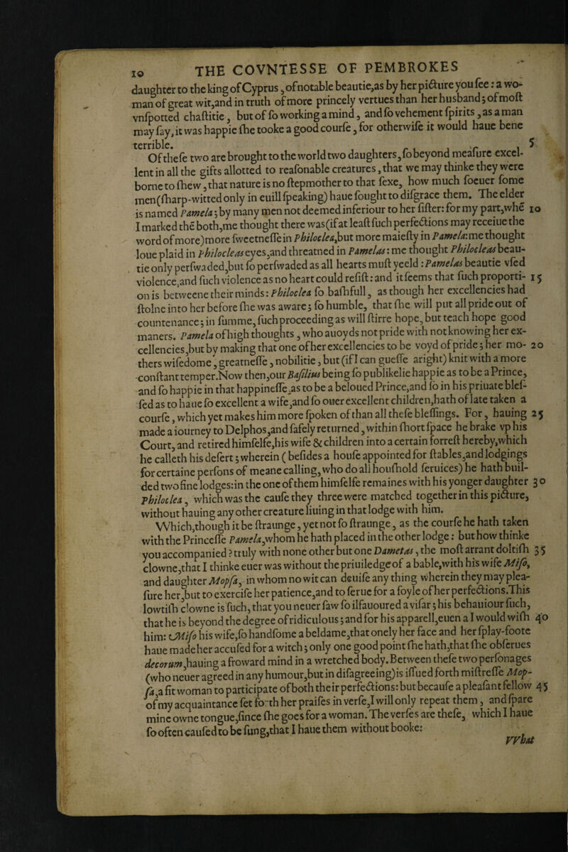 daughter to the king of Cyprus, ofnotable beautie,as by her piaiire you fee: a wo¬ man of great witjand in truth of more princely vertues than her husband, of molt vnfpotted chaftitie, but of fo working a mind, and fo vehement fpirits as a man may fay, it was happie (he tooke a good courfe, for otherwife it would bauc bene . Of the (e two are brought to the world two daughters^fb beyond meafurc excel¬ lent in all the gifts allotted to reafonable creatures, that we may thinke they were borne to fhew 3 that nature is no ftepmother to that fexe, how much foeuer fome men(fharp-witted only in euill fpeaking) haue fought to difgracc them. The elder is named PAtneU \ by many men not deemed inferiour to her filler: for my part,whe lo I marked the both,me thought there was (if at leaftfuch perfedions may receiue the word of more)more fwcetneflein philoclea^ut more maielly in me thought loucplaid in philocleasQ.y^s^mdthreatnedin Pamelasthought Philocleashc^u^ tie only perfwaded^biit fo perfwaded as all hearts mull yeeld: Pamelas beautie vfed violence^dfuch violence as no heart could refill: and itfeemsthat fuch proporti- 15 on is betweene their minds: phtloclea fo balhfull, as though her excellencies had llolne into her before fhe was awarejfo humble, thatfhe will put all pride out of countenance 5 in lumme, luch proceeding as will llirre hope^butteach hope good maners. Pamela of high thoughts, who auoy ds not pride with not knowing her ex- cellencies,but by making that one ofher excellencies to be voyd of pride ; her mo- 20 thers wiledome, greatnefie, nobilitie, but (if I can guelTe aright) knit with a more -conftant temper.Now then,our being fo publikelie happie as to be a Prince, and fo hapt)ie in that happinelTe.as to be a beloued Prince,and 16 in his priuate blef- fed as to hauefo excellent a wife,and fo ouer excellent childrcn,hathof late taken a courle, which yet makes him more Ipoken of than all thele blelfings. For, hauing made a iourney to Delphos,and fafely returned, within fhort fpace he brake vp his Court, and retired himrelfe,his wife & children into a certain forrell hereby,which he calleth his defert; wherein ( befides a houfe appointed for llables,and lodgings forcertaine perfons of meane calling, who do all houfhold leruices)he hathbuil- ded twofine lodgcs:in the one of them himfelfe remaines with his yonger daughter 3 o Phtloclea^ whichwasthc caufethey threewere matched together in this pi«5lure, without hauing any other creature lining in that lodge with him. Which,though it be llraunge, yet not follraunge 3 as the courfe he hath taken with the PrincelTe p^/^f/^jwhom he hath placed in the other lodge: but how thinke you accompanied ? truly with none other but one Dametas, the moll arrant doltifh 3 5 clownc,that I thinke euer was without the priuiledgeof a bable,with his wife Mlfi, and daughter in whom no wit can deuife any thing wherein they may plea- lure herjbut to exercife her patience,and to foruc for a foyle ofher perfedlions.This lowtifh clowne is fuch, that you neuer faw fo ilfauoured a vifar; his bchauiour fuch, that he is beyond the degree of ridiculous; and for his apparell,euen a I would wilh 40 him: OHifo his wife,fo handfome a beldame,that onely her face and her fplay-footc bane made her accufed for a witch; only one good point (he hath,that fhe obferues decora froward mind in a wretched body. Between thefe two perfonages (who neuer agreed in any humour,but in diragreeing)is ilfued forth miflrelfe Moir- a fit woman to participate of both the ir perfe^ions: but becaufe a pleafant fellow 4 5 of my acquaintance fet forth her praifes in verfe,I will only repeat them, and fpare mine owne tongue,fince Ihe goes for a woman. The verfes are thefe, which I hauc fooften caufedto be fung,that 1 haue them withoutbooke: