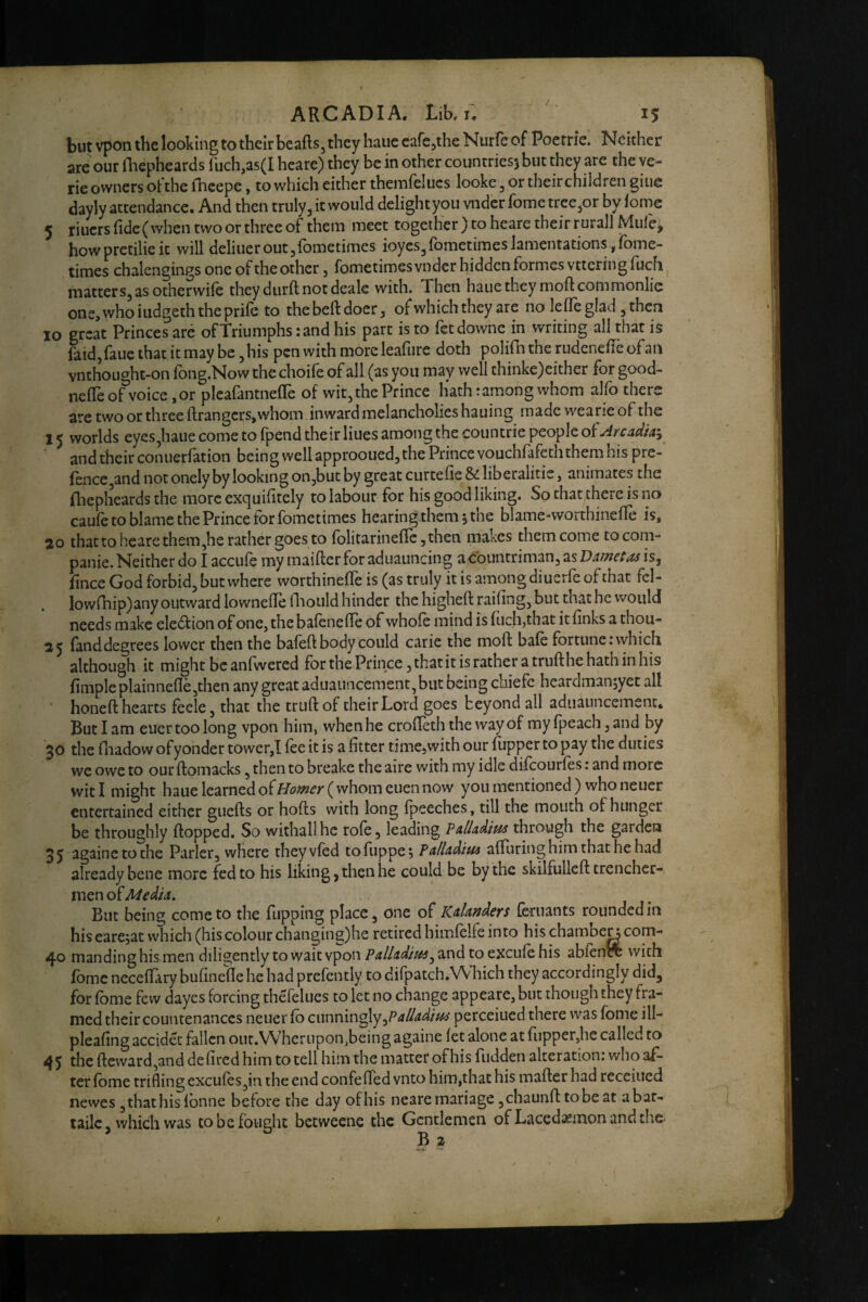 but vpon the looking to their beafts, they haue cafe^the Nurfe of Poerrie. Neither are our lliepheards ruch,as(I heare) they be in other countries) but they are the ve- rie owners ofthe fheepe, to which either themfelucs looke, or theirchildren giue dayly attendance. And then truly, it would delightyoii vndcr fomc tree,or by lome 5 riuers (ide( when two or three of them meet together } to heare their rurall Mule, howpretilieic will deliueroutjfometimes ioyes/ometimes lamentations , Ibme- times chalengings one of the other, fometimesvnder hidden formes vttcringfuch ^ matters, as otherwile they diirft not deale with. Then haue they moft commonlic ons,whoiiidgeththeprile to thebeftdocr, ofwhich they are noTefle glad , then 10 great Princes arc ofTriumphs :and his part is to fetdownc in writing all that is fold,fane that it may be, his pen with more leafure doth polifh the rudenelie of an vnthought-on fong.Now the choife of all (as you may well thinke)either for good- nelTe of voice ,or plcafontnefTe of wit, the Prince hath: among whom alfo there are two or three ftrangcrs,whom inward melancholics hauing made wearieof the 15 worlds eyes,haue come to fpend their Hues among the countrie people olAnadh^ and their coniierfation being well approoued, the Prince vouchfofeth them his pre- fence,and not onely by looking onjbut by great curtefie & liberalitis, animates the lliepheards the morcexquihtely to labour for his good liking. So that there is no caufe to blame the Prince for fometimes hearing them 5 the blame-worthineffe is, ao that to heare them,he rather goes to folitarineficjthen makes them come tocom- panie. Neither do I accufe my maifter for aduauncing a<roimtriman, as V&metas is, hnee God forbid, but where worthinelTe is (as truly it is among diuerfc of that fel- lowrhip)any outward lowneile (liould hinder the higheft railing, but that he would needs make eledfion of one, the balenefle of whole mind is Inch,that it links a thou- 25 fonddegrees lower then the baleft body could carie the moft bale fortune; which although it might be anlwered fbrthePrincejthatitisratheratriifthehathinhis limpleplainnelle,then any great aduauncement,but being ebiefe heardmanjyet all ‘ honeft hearts fecle, that the trull of their Lord goes beyond all aduauncemenc. But I am cuer too long vpon him, when he croHeth the way of myfpeach,and by 30 the fnadow of yonder tower,I lee it is a fitter time,with our lupper to pay the duties we owe to our llomacks, then to breake the aire with my idle difeourfes: and more witi might haue learned of^/i?^^^( whom cuen now you mentioned) who neuer entertained either giiefts or holts with long Ipeeches, till the mouth of hunger be throughly Hopped. So withall he role, leading PalUdtm through the garden 35 againetothe Parler, where they vied tofuppe; FalUdim alTuringhimthathehad already bene more fed to his liking, then he could be by the skilfulleft trencher¬ men of Media. But being come to the Tupping place, one of Kaknders feriiants rounded in hiscare5at which (his colour changing)he retired himlelfe into his chamber com- 40 manding his men diligently to wait vpon and to excufe his ablencT with fomc necelTary bufinelle he had prefently to difpatch.Which they accordingly did, for Ibme few dayes forcing thefelucs to let no change appeare, but though they fra¬ med their countenances neuer lb cunninglyperceiued there was fome ill- plealing accidet fallen our. Wherupon,being againe let alone at fiipper,he called to 45 the llevvard,and delired him to tell him the matter ofhis Hidden alteration: who af¬ ter lome trifling excules,in the end confelTed vnto him,that his mailer had rccciucd newes ,that his ibnne before the day ofhis nearemariage,chaunlltobeat abar- tailc, which was to be fought betweene the Gentlemen of Lacedaemon and the-