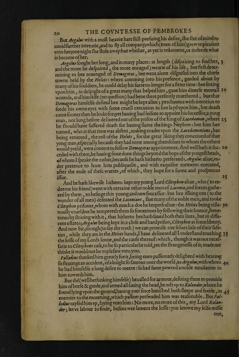 ' But Argalm with a moft heauic hart ftill purfuing his defire^ (he fixt of mind to auoid further intreatie^and to fly all companyjwhich(eucn of him)grcw vnpleafant vnto herjone night (he ftolc awayibut whither^ as yet is vnknownc,or indeede what is become of her. vr • • ir lu fought her long, and in many placesiat length (dilpairing to hndher, 5 and the more he defpaired , the more enraged ) wcarie of his life, but firft deter¬ mining to bee reuenged of Vemagoras ^ hce went alone difguifed into the chiefe towne held by the Helots' where comming into his prefence, garded about by many of his fouldiers, he could delay his furie no longer for a fitter time: but fetting vpon him, in defpight of a great many that helped him, gaue him diuerfe mortall 19 wounds, andhimfelfc (no queftion) had bene there prefently murthcred , but that Vemagoras himfelfc defired hce might be kept aliue 5 pcrchaunce with intention to feede his owneeyes with fomc crucll execution to bee layd vpon him, but death , came fooner then he lookt forjyet hauing had leifure to appoint his fucceflror,a yong man, not long before deliuered out ofthe prifon of the King of LaiseAxmon, where he Ihouldhaiie fuffered death for hauingflaine thekingsNephew: but him hee named, who at that time was abfent . making roadcs vpon the Laecd^monians, but being returned, the reft of the Helots , for the great liking th.eyconceiued of that yong man.efpccially becaufe they had none among thcmfelues to whom the others would yecld, were content to follow VemAgous appointment. And well hath it fuc- ceded with thcm.he hauin g fince done things beyond the hope of the yongeft heads, ©fwhom I fpeake the rather,becaufe he hath hitherto preferued ^rgatus aliue,vn- der pretence to haue him publiquelie, and with cxquifite torments executed, after the endc of thefe warres ,of which, they hope for a foone and profperous 15 20 iftue. ^5 And he hath likcwife hitherto kept my youn g Lord Clitophon aliue, who (to re- deeme his friend) went with certaine other noble men of Laconia ^206. forces gathc - red by them ,tobcfiegethis young and new fucceftbr; but hee ifluingout(tothe wonder of all men) defeated the Laconians, flue many of the noble men, and tookc Clitophon prifbner,whom with much a doe he keepeth aliue: the Helots being villa- 30 noufly cruehbut he tempercth them fo fometimes by followingtheirhumor,fome- timesby ftriuingwithit, that hitherto hee hath faued both their Hues, but in diffe¬ rent t^^xcs'jArgalus being kept in a clofe and hard prifon, Clitophon at fome liberty. And now Sir,though(to fay the truth ) we can promife our felues litle oftheir fafe- ties while they are in the Helots hands,l haue deliuered all I vnderftandtouching 3 5 the Ioffe of my Lords fonne,and the caufe thereof: which, though it was not neceP farie to Clitophons cafe,to be fb particularlie told,yct the ftrangenefle of it, made me thinke it would not be vnplefant vnto you. Falladm thanked him greatly forit,being cuen paflionatly delighted with hearing fo ftraunge an accident, of a knight fo famous ouer the world,as ^rgals^,with whom 40 he had himfelfe a long defire to raeetc: fohad fame powred a noble emulation in him towards him. But the(wcllbethinking himfelfe) hecalled for ^mour,defiring them to prouidc him ofhorfe & guide,and armed allfauing the head,hc wet vp to Kalander.whom he . found lying vpon the ground,hauingeuer fince banifhed bothfleepe andfoode,as 4^ enemies to the mouming,whichpaffion per (waded him was realonable. But Pal- /odius ray fedbim vp,faying vnto him: No more, no more of this, my Lord Kalan- ^rslctvs labour tofinde, before wee lament the Ioffe: you knowcmyfelfemilTc