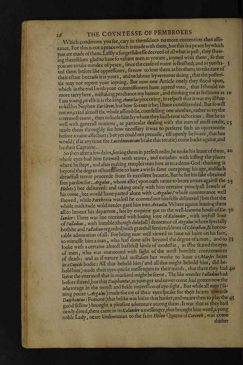 Which conditions youfce,cary in themfdues no more contention thenaflTu- ranee. For this is not a peace which is made with them,but this isapeace by \^ich you are made of them. Laftly a forgetfulneflc decreed of all what is paft they (hew- ine themfelues glad to haue fo valiant men as you are, loyned with them, lo that you are to take mindes of peace, fince the caufe of warre is finifi-ied; and a^ you ha- 5 ted them before like opprefTours, fo now to loue them as brotherss to take care ot their eftate becaufeitisyours, and to labour by vertuous doing, that the pofteri- tie may not repent your ioyning. But now one Article onely they ftood vpon, which in the end I with your commiffioners haue agreed vnm, that Ifliouid no more tarry here, miftaking perchance my humor, and thinking me as feditious as lo I am young,or elfe it is the king ^w/t/^procuring, in refped that it was my ill hap to kill his Nephew V^uyilcoti'’^wt how lb euer it bcj lhaue condilcended. But lo will ^ not wc,cried almoft the whole alTemblie, counfelling one another, rather to try the vttermoft euent, then to loole him by whom they hadbeene vidlorious . But he as well with generall orations, as particular dealing with the men of moft credit, i j made them throughly lee how necelTary it was to preferre fuch an oportunitie before a vaine affection 5 but yet could not preuaile, till openly he fware ,that hee would (if at any time the LtcedixmontAfis brake this treatie) come backc againe^and be their Captaine.. » 1. t r i. So then after a few daics/etting them in perfect order,he tooke his leaue ot them, 20 whole eyes bad him farewell with teares, and mouthes with kilTing the places where he ftept, and after making temples vnto him as to a demi-God: thinking it bcyondthedegreeofhunft\iitietohaueawitfo farre ouergoing his age, and fuch , dreadfull terror proceede from lb excellent beautie. But he for his lake obtained free pardon for ^^rgatus, whom alfo ( vpon oath ncuer to beare armes againft the 2 5 Helots) hee dcliuered: and taking onely with him certaine principall lewcls of bis owne, hee would haue parted alone with ( vAiolc countenance well (hewed, vihikParthema waslollhe counted not himfelfe deliuered)but that the whole multitude wold needcs gard him into Arcadia. Where againe leaning them all to lament his departure, hee by enquirie got to the well-knowne houfe oto- 30 landerwas hee receiued withlouing ioye o^KaUnder ioyfull loue of Palladia, with humble(though dolefull) demeanor of Argalmlyvhom fpecially bothhe and Palladim regarded)with gratefull feruiceablenes of cUtofhon^U honou¬ rable admiration of all • For being now well viewed to haue no haire on his face, towitnefle him a man, who had done ads beyond the degree of a man, and to 35 looke with acertaine almoft balhfull kindeof modeftie, asifhe feared the eyes of men, who was vnmooiied with fight of the moft horrible countenances of death; and as if nature had miftaken her worke to haue ^OHarfes heart inaC«/>/^ifbodie: All that beheld himfand all that might behold him, did be¬ hold him) made their eyes quickemeflengers to their rninds, that there they had 40 feene the vttermoft that in mankind might be feene. The like wonder Palladim had before ftirred,buttha'tD4//>^^»/«^as younger and newer come,had gotten nowthe aduantage in'the moyft and fickle imprelfion of eye-fight. But whileall men (fa¬ iling poore ) made the ioy of their eyesfpeake for their hbrts towards DafpLntm: Fortune (that belike was bid to that banket,and meant then to play the 45 good fellow) brought a pleafant aduentureamongthem.lt was that as they had 1% wly dined,there came in to Kalander a me(renger,that brought him word,a yong noble Lady/ncare kinfewoman to the hk^Helen QueeneofCt?r/>/^5 was come ' . thither