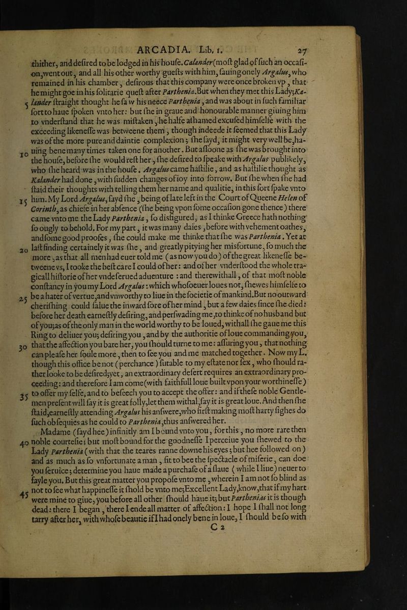 thither, and defired to be lodged in his houfe. CAUnderimoi^ glad gf fuch an occafi- on^wentout, and all his other worthy guefts vvithhim,(aiangoneIy z^r^^/iK^^who remained in his chamber, defirous thatthiscompany were once broken vp, that* he might goc in his folicarie queft after PArthenh^ut when they met this Lady;i^rf- ^ Under ftraight thought he fa w his neece ParthenU, and was about in fuch familiar ^ forttohaue fpoken vntoher: biitfhein graue and honourable manner giuing him to vnderftand that he was miftaken,hehalfealhamedexculedhimfelfe with the exceeding likenefle was betweene them, though indeede it ieemed that this Lady was of the more pure and daintie complexion; Hiefayd, it might very well be^ha- jQ uing bene many times takenone for another. But adbone as ihe was brought into the houfe, before ihe would reft her, fhc defired to fpeake with Argalm publikely, who file heard was in the houfe. came haftilie, and as haftilie thought as had done, with hidden changes ofioy into forrow. But foe when foe had ftaid their thoughts with telling them her name and qualitie, in this fort ipake vnto I ( him. My Lord ArgAlm^ fayd foe, being oflate left in the Court of Quecne Helen of * Corinth^ as chiefe in her abfence (foe being vpon fome occafion gone thence ) there came vnto me the Lady ParthenU, fo disfigured, as I thinke Greece hath nothing' foougly to behold. For my part, it was many daies ,before with vehement oathes, and fome good proofes, foe could make me thinke that foe wdiS Parthema,^tt2.t 30 laft finding ccrtainely it was foe, and greatly pitying her misfortune, fo much the more 2 as that all menhadeuertoldme ( as now you do )ofthe great likenefle be¬ tweene vs, I tookc the beft care I could of her: and ofher vnderftood the whole tta* gicallhiftorieofhervndeferucdaduenturc :and therewithal!, of that moft noble conftancy in you my Lord Argaltts: which whofoeuer loues not, foewes himfelfe to be a hater of vertue,and vnworthy to liue in thefocietic ofmankind.But nooutward • ^ cherifoing could falue the inward fore ofher mind, but a few daies fince foe died t before her death earneftly defiring,and perfivading me^to thinke of nohusband but of you;as of the only man in the world worthy to be loued, withall foe gaiie me this Ring to deliuer you; defiring you, and by the authoritie oflouecommandingyou, 50 that the affedion you bare her, you foould turne to me: afliiring you, that nothing can pleale her foule more, then to foe you and me matched together. Now my L, though this office be not ( perchance) futable to my eftate nor fox, who foould ra¬ ther looke to be defircd;yet, an extraordinary defert requires an extraordinary pro¬ ceeding: and therefore I am come(with faithfull loue built vpon your worthinefle ) ^ . to offer my fclfc, and to befeech you to accept the offer: and ifthefo noble Gentle¬ men prefont will fay it is great folly,let them withal,fay it is great loue. And then foe ftaid,earneftly attending ArgAlm his anfwerc,who firft making moft harty fighes do filch obfoquics as he could to PArtheniA^xa^ anfwered her. Madame (faydhee)infinitly am I bound vnto you, forthis, no more rare then 40 noble courtefiej but moft bound for the goodnefle Ipercciue you foewed to the Lady pat them a that the teares rannedowne bis eyes; but hee followed on) and as much as fo vnfortunate aman, fit to bee the fpedtacle ofmiforie , can doe you foruice; determine you haue madeapurchafoofaflaue (whileIliue)neuerto fayle you. But this great matter you propofo vnto me, wherein I am not fo blind as . - not to foe what happinefle it (hold be vnto me;BxceHent Lady,know,that if my hart were mine to giue, you before all other foould haue it;but PArthenias it is though dead: there I began, there Icndeall matter of affection: 1 hope 1 foall not long tarry after hetj with whofebeautic iflhad onely bene in loue, I foould be fo with