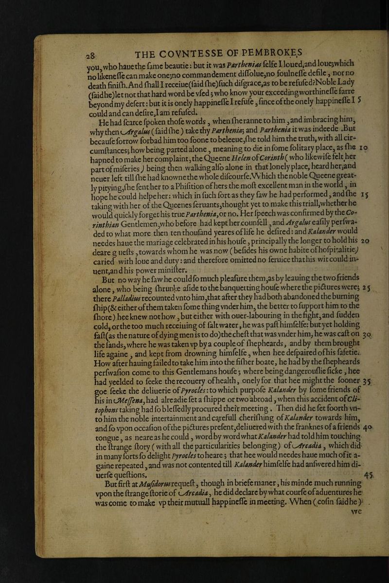 you who haue the fame beautie: but it was Parthenias felfe I loued,an(l loiic^which nohkcneflccanmakeonesnocommandementdifrolucjno foulneflc defile, nor no death finiOi. And (hall I receiue(faid {he)fuch difgrace,as to be rcfufed?Nobk Lady (raidhe)lct not that hard word be vfed s who know your exceeding worthincfle hne beyond my defert: but it is oncly happinefle I refufe ^ fince of the onely happinelie I > could and can dcfire,! am refufed. ‘ , He had fcarce fpoken thofe words, whenihe ranne to him, and imbracing him, why th.cr\i^rgalu4 ( faidfhe ) take thy Parthemai and ParthenU it was indeede .But becaufe forrow forbad him too foone to beleeuejihe told him the truth, with all cir- cumftances, how being parted alone, meaning to die in fome folitary place, as fhe i o hapnedtomake her complaint, the QueeneHe/p» of who likewile felt her partofmiferies; being then walking alfo alone in that lonely place, heard her,and neuer left till (he had knownethe whole difcourfe.Which the noble Queene great¬ ly pitying,(he fenthcr to a Phifition of hers the moft excellent man in the world, in hope he could helpeher: which in fuch fort as they faw he had performed, and (he 15 taking with her of the Queenes feruants,thought yet to make this triall,whether he would quickly forget his ParthenU,ox no. Her I'peech was confirmed by the Ca- rinthUn Gentlemen,who before had kept her couniell, and eafily perfwa* ’ ded to what more then ten thoufand ycares of life he defired: and Kalander would ncedes haue the manage celebrated in his houfc, principally the longer to hold his 20 deare g iiefts, towards whom he was now ( befides his owne habite of hofpinalitie^ caried with loue and duty: and therefore omitted no feruice that his wit could in- uent,andhis powerminifter. ^ r- j But no way he faw he could fo much pleafure thcm,as by leaning the two friends alone, who being (hrunke afide to the banqueiting houfc wherethepi(5lures were; 25 there PalUdm recounted vnto him,that after they had both abandoned the burning (hip(& either of them taken fome thing vndcr him, the better to fupport him to the fhorc) heeknew not how, but either with ouer-labouring in the fight,and fudden cold, orthc too much rcceiuing of fait water, he was pad himfelfe: butyet holding faft(as the nature of dying men is to do)the cheft that was vnder him, he was caft on 3 0 the fands, where he was taken vp by a couple of Ihephcards, and by them brought lifeagainc, and kept from drowning himfelfe, when hee delpaircdofhis fafetie.-. How after hauing failed to take him into the fiflier boate, he had by the (hepheards perfwafion come to this Gentlemans houfe 5 where being dangerouflic fickc, hee had ycelded to feeke therecouery of health, onely for that hee might the fooner 35 foe (eeke the deliuerieof?;'m/^r: to which purpofe Kalander by fome friends of is in OHeffena, had alre adie fet a fhippe or two abroad, when this accident ofC//- tophonx taking had fo blcffedly procured their meeting. Then did he fet foorth vn¬ to him the noble intertainmentandcarefull cherifiiing o(Kalander towards him, and (b vpon occafion of the pidures prcfent,deliucred with the franknes of a friends 40 tongue, as neare as he could, word by word what Kalander had told him touching theftrange (lory (with all the particularities belonging) o^L^readU^ which did- in many forts fo delight Pyrocles to heare; that hee would ncedes haue much of it a- gaine repeated, and was not contented till KalanderhxxsSdk had anfwcred him di- uerfequeftions, 45. But firft 2XMu idorusxto^t^, though inbriefc raancr, his mindc much running vpon the ftrange ftoric of K^rcadta , he did declare by what courfe of aduentures he’ was come to make vp their mutiiall happinefle in meeting. When ( cofin faid he y ,