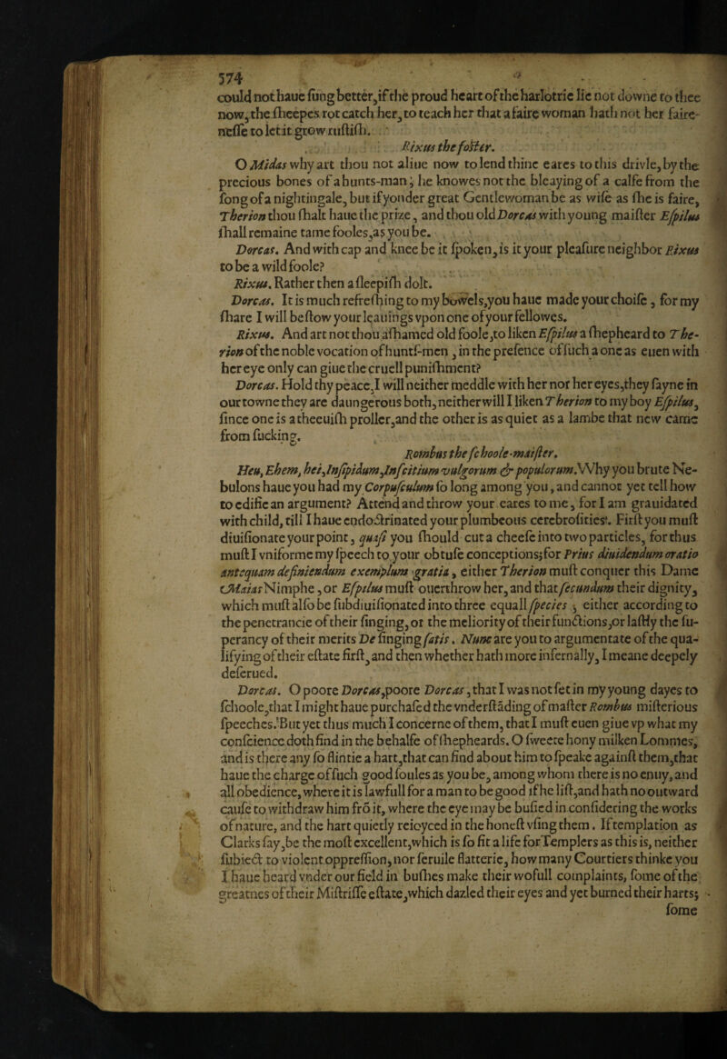'* 574.- ' ^ ^ ^ could nothauc (ung bett^r^if the proud heart of the harlotric lie not clovvne to thee 1 now, the (hcepcs rot catch her, to teach her that a faire woman hath not her fairc- j nefletoictitgrowruftifh. • j Rixm thefotter. O iW/^<«rwhyart thou not aliue now to lend thine cares to this drivlcjbythe §l precious bones ofabunts-man; he knowesnotthc blcayingof a calfefroin the 11 ibng of a nightingale, but if yonder great Gentlewoman be as wife as flic is faire, M Therhn thou (halt haue the prize, and thou old Dorcas with young maifter Efpiltu fl ihallremainetamefooles^a^yoiibe, . ' ^ Dorcas, And with cap and knee be it ipoken, is it your pleaftirc neighbor Rixus ^ tobeawildfoole? , Rather then a flecpifh dok. Dorcas, It is much refrefhing to my bowcls,you haue made your choife, for my fharc I will beftow your leanings vpon one ofyourfellowes. : Rixfss, And art not thou alhamed old foole^to liken EfpHtss a fhepheard to The- rion of the noble vocation of huntsmen, in the prefence offuch a one as euen with : hereye only can giue the cruclipunifhmcnt? \ Dorcas. Hold thy peace,I will neither meddle with her nor her eycsjthcy feync in * our towne they arc daungcrous both, neither will I liken T herion to my boy EfpUus^ fince one is a theeuifli prollctjand the other is as quiet as a lambc that new came fromfucking^. ■ ' • * Romhusthefchoole-njaifter, He»t Ehem, het^lnjtpi^umjinfcitmm vulgorum ^ popular urn you brute Ne- ; bulons haue you had my Corpufeutum fb long among you, and cannot yet tell how toedifiean argument? Attend and throw your cares tome, for I am grauidated with child, till I haue endoilrinated your plumbeous ccrcbrofitiesf, Firftyoumuft diuifionate your point 3 quijl you fhould cuta cheefe into two particles, for thus 1 muft I vniformc my fpcech to,your obtufe conccptionsjfor Prlus dimdendtm oratio |j Antequam defimeadum exemplum gratia, either 7herion muft conquer this Darnc cJJ/^/4rNimphe ,or Efptltts muft ouerthrow her,and ^'Xtfecundum their dignity3 ^ which muft alfb be fubdiuifionated into three equall[pedes 3 either according to the penetrancie of their finging, or the mcliority of their fun(ftions,or laftiy the fu- pcrancy of their merits nnging (atis, Num are you to argumentate of the qua- ^ lifying of their eftate firft,and then whether hath more infernally, I meane deepely , j deferued. 1 Dorcas. O poore Dorcas.ypooit Dorcas, that I was not fet in my young dayes to 4 fehoolc,that Iinighthauepurchafedthe vnderftadingofmaftcri?^?w^^fij mifterious 1 fpeeches.-Biit yet thus much Iconcerncofthem,thatI muft cuen giuevp whaemy confeieiicc doth find in the behalfe of ftiepheards. O Iweete hony milken Lommes, '; and is there any fb flintie a hartjthat can find about him to fpeakc againft them,that haue the charge offuch good foules as you be, among whom there is no enuy, and . all obedience, where it is lawfull for a man to be good ifhelift,and bath no outward 1 caufc to withdraw him fro it, where the eye may be bufied in confidering the works J {  of nature, and the hart quietly rcioyced in the honeft vfing them. Iftcmplation as ■ Clarks fayjbe the moft excellent,which is fb fit a life forXcmpIcrs as this is, neither 1 fubied to violent oppreflion, nor feruileflatteric, how many Courtiers thinkc you I • I haue beard vndcr our field in bullies make their wofull complaints, fome of the. >1 ^reacnesoftbeirMiftriffeeftate.whichdazlcdtheireyesandyctburnedtheirharts; * 1 fome !