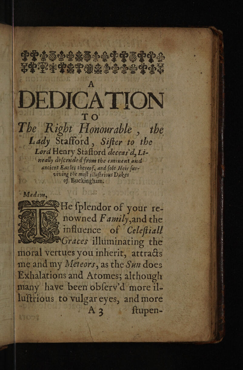 PPLGSIRELAPET ie erEaveraa estes Pe The Right Fe ae the Lady Stafford , Sifter to Abe Lord Henry Stafford deceas dy Li- neally defcended from the eminent bhd ancient Earles thereof, and fole Heir fur- viving the moft illuftrious Dukes of, Buckingliam: —~\ He Ileal of your re- nowned F amily and the influence of Celeftzal] Ss Graces iliiminating the ‘ thoral vertues you inherit, attracts -meand my Meteors, as the. Sun does -Exhalations and Atomes; although many have been obferv’d more il- ‘luftrious to vulgareyes, and more Sit st SD Nanen sil SDN ROSTER Se 58 concen senor 9 nga sae at ais hee bE A on A Hage NEE, outlet! atest SG IAS oan, pe ey alien nti hoa ee ante eh