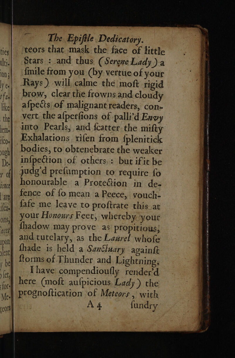 teors that mask the face of little Stars : and thus (Serene Lady )a | dmie from you (by vertue of your | Rays.) will calme the moft rigid brow, clear the frowns and cloudy afpects, of malignant readers, con- vert. the afperfions of palli’d Envy into Pearls, and fcatter the mifty Exhalations rifen from {plenitick bodies, to obtenebrate the weaker infpection of others,: but if ic be judg'd prefiimption to require fo honourable a ProteGion in de- fence of fo mean a Peece, youch- fafe me leave to proftrate this at your Honours Feet, whereby. yout | thadow may prove as propitious; | fhade is held a Sanéluary asaintt fforms of Thunder and. Lightning, |. [have compendioufly render’d here (moft aufpicious. Lady.) the prognoftication ‘of Meteors , with A&amp; fundry