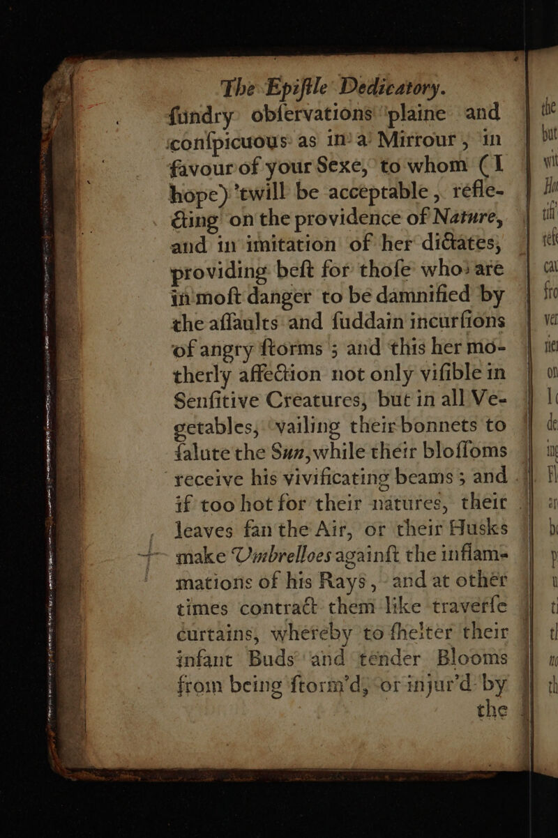 Fe! act, SiC ek oa dea La CaP icetsmy en inant ae Pa fey OT 4g. ia J The Epiftle Dedicatory. fundry obfervations' 'plaine and favour of your Sexe, to whom (1 hope) ‘ewill be acceptable , réfle- ting on the providence of Nature, and in imitation of her dictates, providing beft for thofe who: are in'moft danger to be damnified by the aflaules and fuddain incurfions of angry ftorms 5 and this her mo- therly affeGion not only vifible in Senfitive Creatures, but in all Ve- etables; ‘vailing their bonnets to falute the Suz,while their bloffoms if too hot for their natures, theit leaves fan the Air, or their Husks make Usrbrelloes againgt the inflam- mations of his Rays, and at other times contract them like traverle curtains, whereby to fheiter their infant Buds’'and tender Blooms froin being frorm’d, or injur'd: by