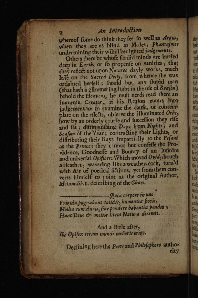 aN ATs ee em ER Oat aie © Rear in tteamtet, 2 An IntreduGion whereof fome do think «hey fee fo well as Argus, when they are as blind as Moles; Phantafmes undermining their wilful benighted judgements. Othe:s there be whofe fordid minds are buried deep in Earth, or fo propenfe on vanities , that they refie&amp; not upon Nasures dayly works, much lefle on the Sacred Deity, from. whence fhe was ordained herfelf 5 fhould but any flupid man (that hath a glimmering light in the afe of Reafon) behold the Heavens, he muft needs read there an immenfe. Creator, if his, Reafon enters into judgement for to examine the caufe, or contem- plate on the effets, cbferve the illuminated Orbs, how by an order!y courfe and fucceflion they rife and fet 3, diftinguihing Days from Nights 5 and Seafons of the Year; contracting their Lights, or diftributing their Rays impartially tothe Pefant vidence, Goodneflé and Bounty of an. Infinite and univerfal Opificer: Which moved Ovid.though aHeathen, wavering like a weather-cock, turn’d with Air of poetical fidions, yet fromthem con- verts him(elf to point at the original Author, Metam.lib.1. detcribing of the Chaos. : Quia corpore in uno Frigida pugnabant calidis, humentia ficcis, Mollia cum.daris, fine pondere babentia pondus Hane Deus &amp; melior litem Natura diremit. And a little after, Ile Opifex verum munds melioris orige. Declining here the Poets and Philofophers autho- rity