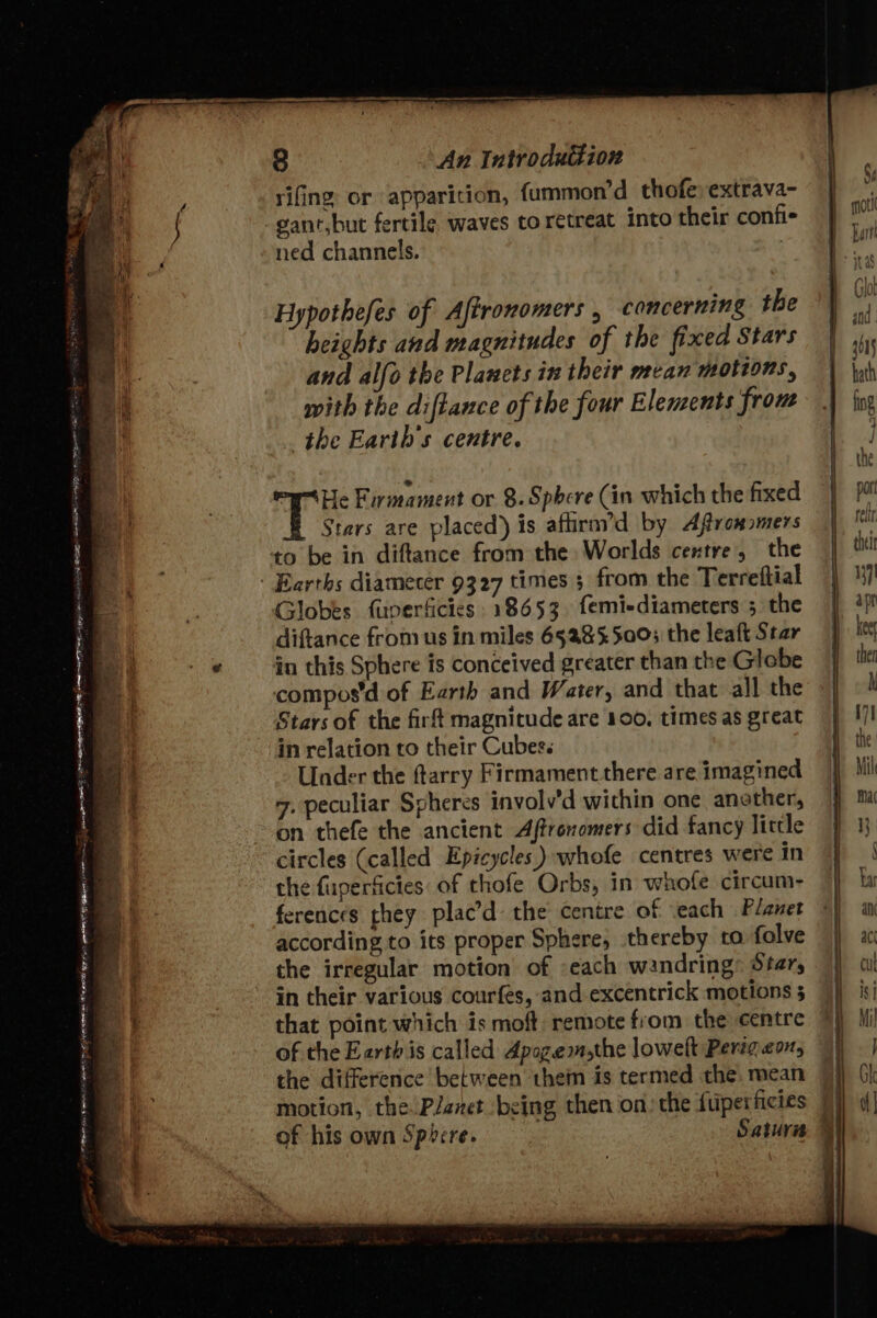 An Introdutkion f As 84 : rifing or apparition, fummon’d thofe extrava- f j gant,but fertile waves to retreat into their confi- i ned channels. Glot Hypothefes of Aftronomers , concerning the} heights avd magnitudes of the fixed Stars | ss , and alfo the Planets in their mean motions, hath : on with the diftance of the four Elements from | fog yy the Earth's centre. ez compos'd of Earth and Water, and that all the »| ©! Stars of the firft magnitude are 100. timesas great} 7! | | ] 4 * . : | the 4 ‘He Firmament or 8. Sphere (in which the fixed por _ Stars are placed) is aflirn’d by Aftromomers 7 i @ to be in diftance from the Worlds centre, the ti - . ' Earths diamecer 9327 times 5 from the Terreftial 7 .2 Globes fuverficies 18653. femi-diameters ; the | ‘i! : diftance from us in miles 65285500; the leaft Star | kg ia e in this Sphere is conceived greater than the Glebe J the | in relation to their Cubes. ie : a Under the tarry Firmament there are imagined Mil 7. peculiar Spheres involv’d within one anether, ma 7 on thefe the ancient Aftronomers did fancy little } 13 | a circles (called Epicycles ) whofe centres werein } | ia the fuperficies: of thofe Orbs, in whofe circum- 4} ba |= ferences they plac’d the centre of each Planet ©) ii Zz according to its proper Sphere, thereby tafolve |) x ia the irregular motion of each wandring: Stars Zz : in their various courfes, and.excentrick motions; |} isi Zz.) that point which is moft remote from the centre HM ‘a of the Earth is called Apozemsthe lowelt Perigeot, | ' the difference between them is termed the.mean 9 }) Gh ig motion, the Planet being then on: the fuperficies 7) | ia of his own Sphere. Saturn» +5) a f meng TS bes