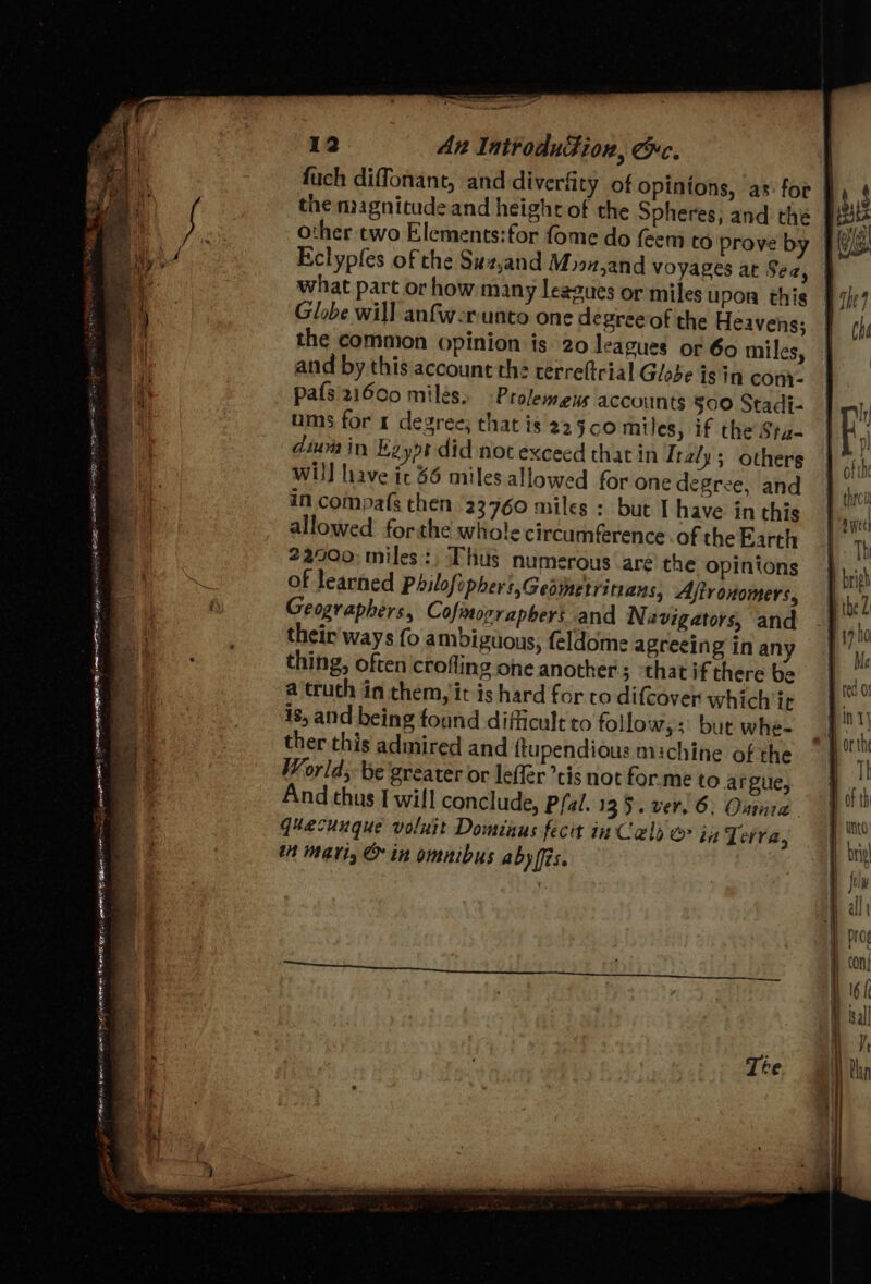 ——— ~~ J “ | 12 An IntroduFion, Che. fuch diffonant, and diverfity of opinions, as for }, 4 the magnitude and heighc of the Spheres, and the pists a fe other two Elements:for fome do feem to Prove by | ge BS / Eclypfes of the Suz,and Moon,and voyages at Sea, 4 what part or how many leagues or miles upor this § 7) Pa Globe will anfw-r unto one degree of the Heavens: ch a ! the common opinion is 20 leagues or 60 miles, | | and by this account the cerreftrial Globe isin conv. : oa pals'21600 milés,. -Prolemeus accounts §00 Stadi- Hy | oo ums for 1 degree; that is 2250 miles, if the Sta- | Ei oh dium in Eaypt did not exceed that in Italy; others | ofthe wil] liave ic 36 miles.allowed for one degree, and mm in compafs then 23760 miles : but I have in this sce allowed forthe wiiole circumference.of theEarth | 7, ! 22900; miles, Thus numerous are'the opinions | bia ee of learned Philofopher,Gedmetrinans, Ajironomers, th | Geographers, Cofinorrapbers and Navigators, and | hg Fr their ways fo ambiguous, feldome agreeing inany | “vi AA IG De SRY ote Sparc LSP RR ERI AT Ee 8 OE «| lg ‘ nae tal ome : Senet : =} Te, LEIS B48 TRE EERIE NEA et eS ME BA on a - 2 &gt; &gt; Ma : thing, often crofling one another; ‘that if there be a 2 ° e e e | rec 0 a truth in chem, it is hard for to difcover which ic og... 18, and being found difficult to follow;; but whe- A By ther this admired and ftupendious michine of the ~ | rk World; be greater or lefler tis not for me to argue, mn And thus [ will conclude, Pfal. 135. ver. 6: Outre. | 0 F quecunque voluit Dominus fecit in Cels &amp;&gt; in Terra; “A tn mari, &amp; in omnibus aby fis. yo