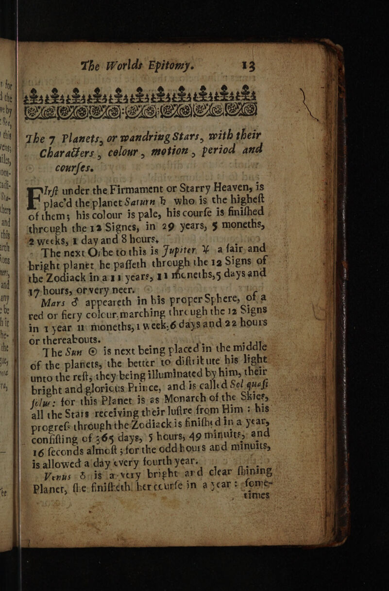 ay Characters, colour, motion , period and courfes. plac’d theplanet Saturn bk who is the higheft of them; his colour is pale, his courfe is finifhed through the 12 Signes, in 29 years, 5 moneths, 2 weeks, © day and 3 hours, ~The next Orbe to this is Jupiter. ¥ .a fair,and bright planes he paffeth he the 12 Signs of the Zodiack in.a'a 1 years, 13 Mhcneths,5 days and 17: hours, of very neer. red or fiery colour,marching thre ugh the 12 Signs in 1year 1 moneths,1 week.6 days and 22 hours or thereabouts. | The Sew © is next being placed in the middle of the planets, the better to diftritute his light unto the refts they: being illuminated by him, their bright and glorious Prince, and is called Sel quaft felw: tor this Planet: is 2s Monarch of the Skies, all the Stats receiving their lufire from Him + his progref* through the Zodiackis finifhed in a yeaty 16 feconds almott ;:for the oddhours apd minuits, is allowed aiday every fourth year: ; Venus dois avay bright ard clear fhining Planet, fhe: finifkerh! her ccurfe in a year + fomé= times al ae - Wie i ij f i | , aL a AEA EAA MIA en ie A OE IAM Sas ste vinonl r u a eee eh io ariee ne wt ea oh Seah eas