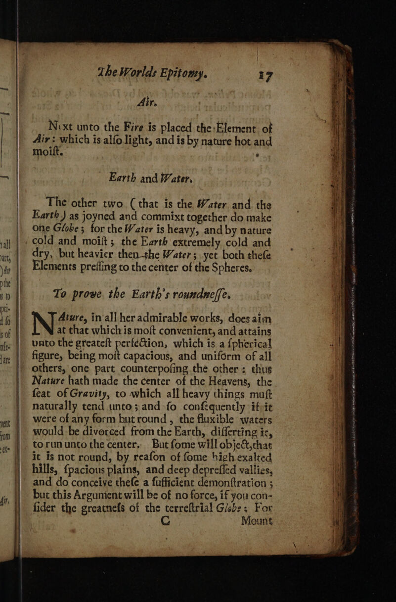 A i re Next unto the Fire is placed the:Element of Airs, which is alfo light, and is by nature hot and moift. : Earth and Water. The other two (that is the Water and the Earth ) as joyned and commixt together do make one Globe; for the Water is heavy, and by nature cold and moilt; the Earth extremely cold and dry, but heavier then the Water; yet both thefe Elements prefling to the center of the Spheres, To prove. the Earth’s roundnelfe, Ature, in all her admirable works, does aim at that which is moft convenient, and attains vato the greateft perfe&amp;tion, which is a {pherical figure, being moft capacious, ahd uniform of all others, one part counterpofing the other: thus Nature hath made the center of the Heavens, the feat of Gravity, to which all heavy things muft naturally tend unto; and fo confequently ifvie were of any form but round , the fluxible waters would be divorced from the Earth, differting ir, torununtothe center, But fome will obje&amp;,chat it is not round, by reafon of fome high exalted hills, {pacious plains, and deep deprefled vallies, and do conceive thefe a fufficient demonftration ; but this Argunient will be of no force, if you con- fider the greatnefs of the terreftrial Glob: ; For C Mount ASN hi cenclimsyeloee athsG det ORG HA te ast Teineaninsy 9 rheon 1b RE wi lan a2 AaB cna OE AANA Hone Pines a LO penta: peannmans LIAS