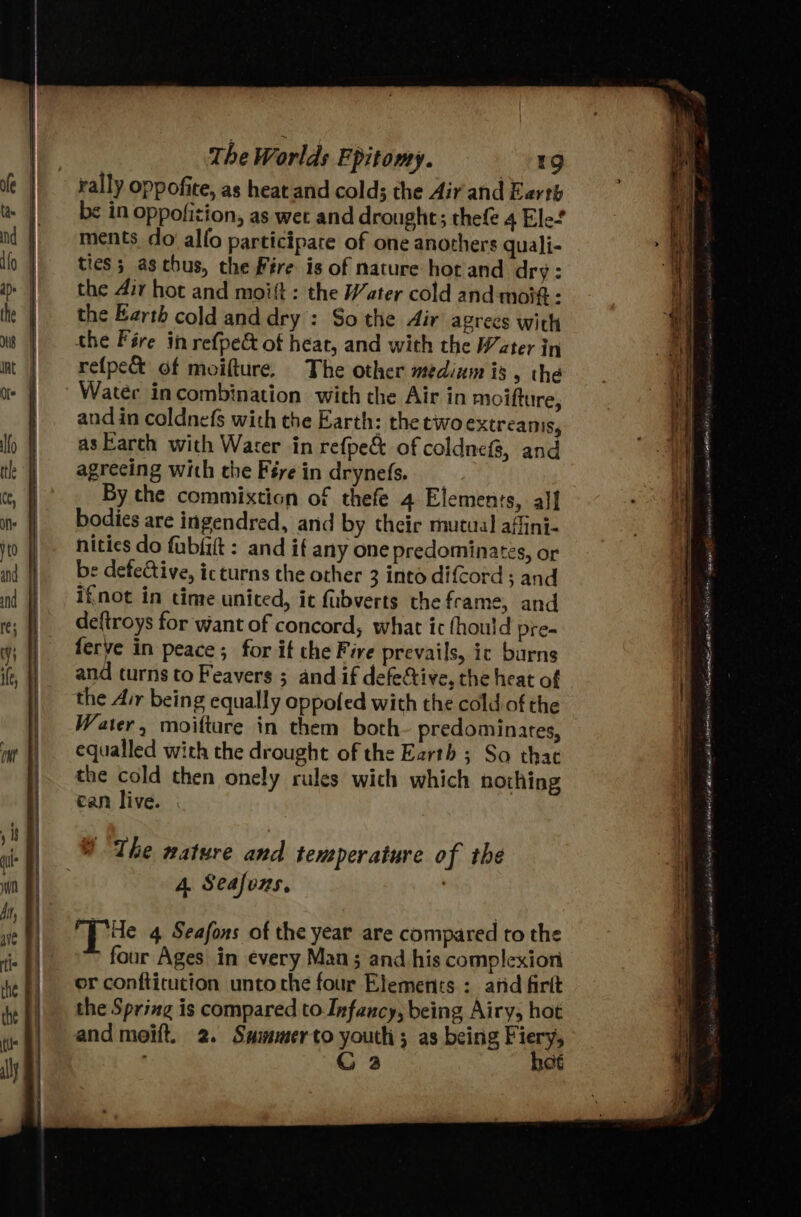 rally oppofite, as heat and colds the Air and Earth be in oppofition, as wet and drought; thefe 4 Ele’ ments do alfo participare of one anothers quali- ties; aschus, the Fire is of nature hor and dry: the 4ir hot and moift : the Water cold and moi - the Earth cold anddry : So the Air agrees with the Fére in refpe&amp; of heat, and with the Wcter in refpe&amp; of moifture. The other medium is , the Water incombination with the Air in moifture, and in coldnefs with the Earth: the two extreanis, as Earth with Water in refpe&amp; of coldnefs, and agreeing with the Fére in drynefs. By the commixtion of thefe 4 Elemenis, alf bodies are ingendred, and by their mutual affini- nities do fubfift : and if any one predominates, or e defective, icturns the other 3 into difCord ; and ifnot in time united, it fubverts the frame, and deftroys for want of concord, what ic fhould pre- ferve in peace; for if the Fire prevails, ic burns and turns to Feavers ; and if defective, the heat of the Air being equally oppofed with the cold. of the Water, moiftare in them both predominates, equalled with the drought of the Earth ; So that the cold then onely rules wich which nothing can live. 4. Seafvns, Te 4 Seafons of the year are compared to the four Ages in every Man; and his complexion or confticution unto the four Elements : arid firit the Spring is compared to Infancy, being Airy, hot and moift. 2. Sammerto youth; as being Fiery, C 2 hot ASL gh Rt PONY SOSH A ue i958 cheney nannies ved Mea ao la Nar} CAE it teas BEA ARO rte a