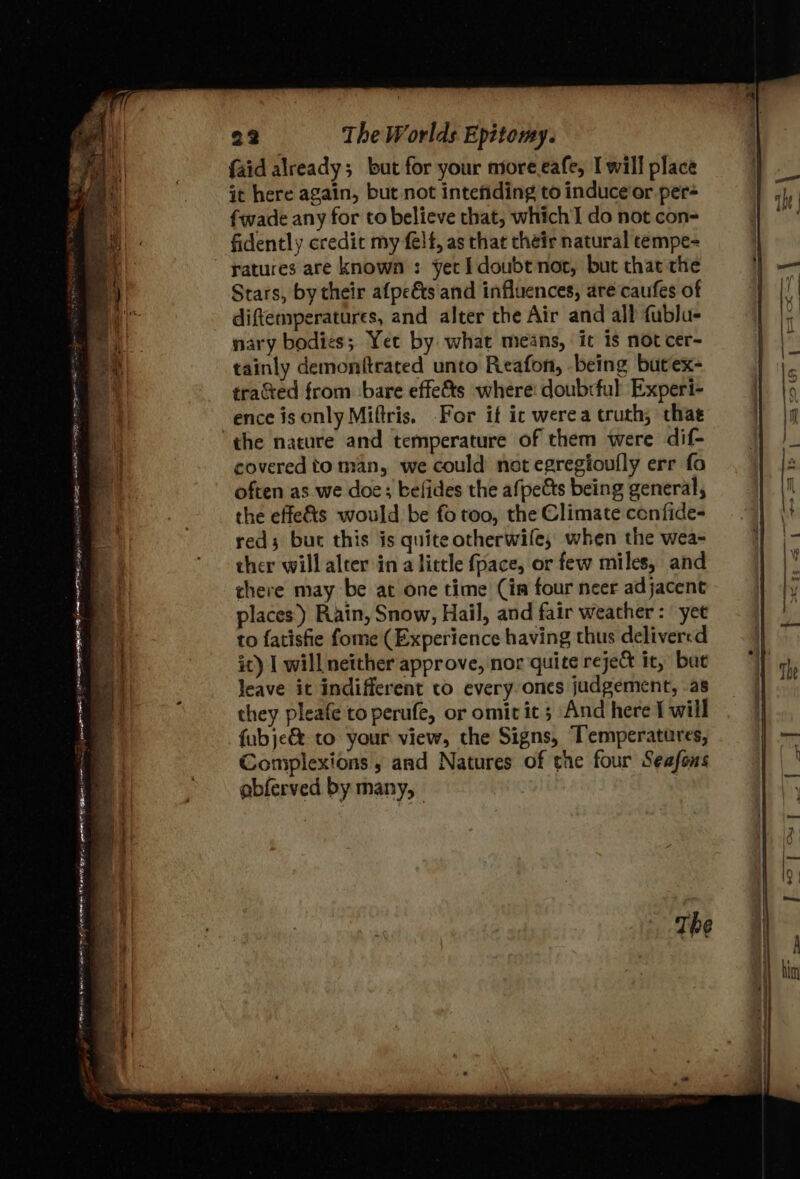 ri a ee So Ls At RM tea eR gay ain Ha “ 74 . = mS 7 ~ - ll ee ee Fe ie eT PL mee, ? ” me Ss sine rr ease Sati Pn hrm i eae pais een ter Ve ena Ecce pena 22 The Worlds Epitomy. {aid already; but for your nore eafe, I will place it here again, but not intefiding to induce'or per- fwade any for to believe that; which do not con- ratures are known: yet I doubt not, but that the Stars, by their afpe&amp;s and influences, arecaufes of diftemperatures, and alter the Air and all fublu- nary bodies; Yet by what means, it is not cer- tainly demonftrated unto Reafon, being butex- tracted from bare effe&amp;ts where: doubrful Experi- ence is only Miftris. For it ic werea truth, thae the nature and temperature of them were dif- covered to man, we could not egregtoufly err fo often as we doe; befides the afpeéts being general, the effe&amp;ts would be fo too, the Climate confides reds but this is quite otherwife, when the wea- ther will alter in alittle fpace, or few miles, and there may be at one time (ia four neer adjacent places.) Rain, Snow, Hail, and fair weather: yee to fatisfie fome (Experience having thus delivered it) | will neither approve, nor quite reject it, buc Jeave it indifferent to every ones judgement, .as they pleafe to perufe, or omit it; And here I will fubje&amp; to your view, the Signs, Temperatures, Complexions , and Natures of the four Seafons abferved by many, :