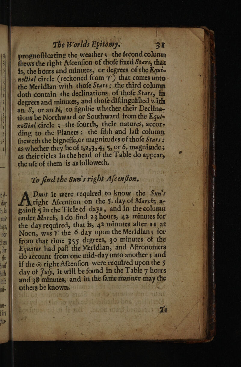 ’ The Worlds Epitomy. 25 prognolticating the weathers the fecond column fhews the right Afcenfion of thofe fixed Stars, that is, the hours and minutes, or degrees of the Equz~ | ; noflial circle (reckoned from ¥-) that comes unte | the Meridian with thofe Stars; the third column | doth contain the declinations, of thofe Stars, in degrees and minutes; and thofe diftinguifhed with | an-S, or anN, to fignifie whether their Declina- tions be Northward or Southward fromthe Egui- | poétial circle ; the fourth, their natures, accor- ding to the Planets; the fifth and Jaft column fheweth the bigneffe,or magnitudes of thofe Stars : as whether they be of 152,354 5, Or 6. magnitude; as their titles inthe head of the Table do appear, the ufe of them is as followeth. To find the Sun's right A {cen fion. Dmit it were required to know the Szn’s right Afcenfion on the 5. day.of March;.a- gainft § in the Title of days, and in the columu under March, I do find 23 hours, 42 minutes for the day required, that is, 42 minutes after a1 at Noon, was ¥% the 6.day upon the Meridian; for from that time 355 degrees, 30 minutes of the Equator had patt the Meridian, and Aftronomers do account from one mid-day unto another 5 and if the © right Afcenfion were required upon the 5 day of Fuly, it will be found in the Table 7 hours and 3$ minutes, and in the fame manner may the others be known. | = SS eee ws &lt; ho ee ss CH —s ee if — = re ie ma in &lt;p ee a a ee &gt; i - ppt toe ——— ee TE 4m EAE ere sy faint 9 PEE ley