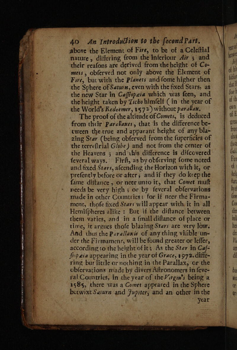 Net rte te oe Fee qian Peas at PT Te Reet ey eee See EN SB 40 An Introduction to the fecond Part. above the Element of Fire, to be of a Celeftial nature, differing from the inferiour Air ; and their reafons are derived fromtheheight of Co- mets, obferved not only above the Element of Fire, but'with the Planets andfome higher then the Sphere of Saturn, even with the fixed Stars, as the terreflrial G/obe ) and not from the center of the Heavens ; and &gt;ihis difference is difcovered feveral ways. Firft, as by obferving fome noted and fixed Stars, afcending the Horizon with it, or prefently before or after; andif they do keep the fame diftance , or neer unto it, chat Comet mutt needs be very high 5 or by feveral obfervations made in other Countries; for if neer the Firma- ment, thofe fixed Stars willappear with, it in all Hemi(pheres alike : But if the diftance between them vaties, and in a {mall diftance of place or time, it argues thofe blazing Stars are very low. And thus the Parallaxis of any thing vilible’un- der the Firmamentr, will be found greater or leffer, according to the height of it; As the Star in Caf- Sip eia appearing inthe year ot Grace, 4972. diffe- ring bur little or nothing in the Parallax, or the obfervations made by divers Aftronomers in feve- ral Countries, in the year of the Virgin's being a 1585, there was a Comet appeared in the Sphere becwixt Saiura and Fspiter, and an other inthe year