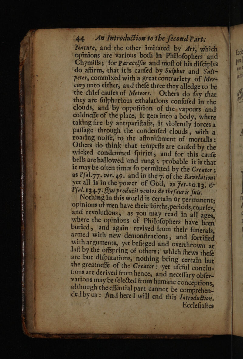 See ee : 2 - . Pe PA ee ea my Fe ee oe ee ane eT 2a Se z - x + sip ieere tes = - enig TTF ENG FS Se - sity Sada PARES ye! - See, a Te et . ye Hy , NEE YEE EEE EERE BETIS 8, AMEE ER ws ol eae 2 wire 44. Au Introdution to the fecond Part< Nature, and the other imitated by Art, which opinions are various both in Philofophers’ and Chymifts; ‘for Paraceljus and moft of his difciples do afhrm, that itis caufed by Sulphur and Salt- peter, commixed with a great contraricty of Mer= cury unto either, and thefe three they alledge to be the chief caufes of Meteors. Others do fay that they are-fulphurious exhalations confufed in the clouds, and’ by oppofition of the, vapours and coldneffe of the place, ic gets into a body, where taking fire by antipariftafis, ic violently forces a paifage through the condenfed clouds, with a roaring noife, to the aftonifhment of mortalls: Others do think that tempefts are caufed by the wicked condemned fpirits, and for this caufe bells arehallowed ‘and rang ; probable itis that it may be often times fo permitted by the Creator ; as Pfal.77. ver. 49. and in the 7. of the Revelations yet all isin the power of God, as Fer.10.4 3. &amp; Pfal.13.4.7: Qui producit ventos de thefauris fuss. Nothing in this world is certain or permanent; opinions of men have their births,periods,courfes, armed with new -demonftrations, and fortified with arguments, yet befieged and overthrown at lait by the offspring of others; which thews thefe are but difputations, nothing being certain but the greatnefle of the Creator: yet ufeful conclu- fions are derived fromhence, and neceffary obfer- vations may be (elected from humane conceptions, although the effential part cannot be comprehen- celbyus: And herel will end this Introduaion. Ecclefiattes —. =
