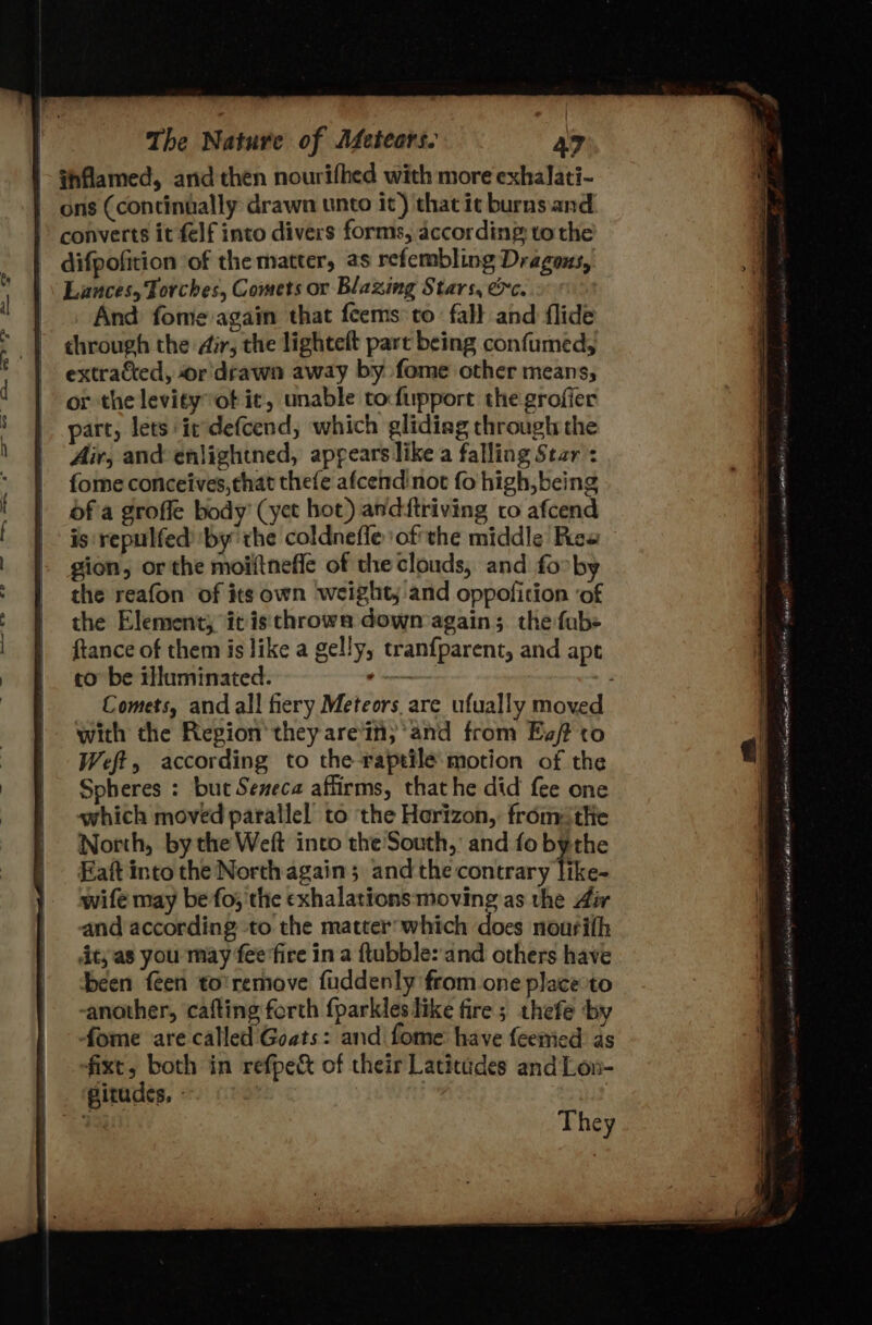 |- fhflamed, and then nourifhed with more exhalati- ons (continually drawn unto it) that it burns. and &gt; converts it elf into divers forms, according: vo the - difpofition of the matter, as refembling Dragous, \ Lances, Torches, Comets or Blazing Stars, &amp;c. | And fome again that fcems to fall and flide through the dir, the lighteft part being confumed, extrakted, -or'drawn away by fome other means, or the levityot it, unable tofupport the grofier part, lets it defcend, which glidiag through the Air, and enlightned, appears like a falling Star : fome conceives, that thefe afcendinot fo high, being ofa grofle body’ (yet hot) anditriving to afcend is repulfed by the coldnefle ofthe middle Pcs gion, or the moiftneffe of theclouds, and fo by the reafon of its own weighty and oppofition ‘of the Element; it is'throwa down again; the fubs ftance of them is like a gelly, tranf{parent, and ape to’ be illuminated. “ae with the Region they are'in; and from Ev? to Weft, according to the raptile motion of the Spheres : but Seneca affirms, that he did fee one which moved parallel to the Horizon, fromthe North, by the Weft into the South, and fo bythe Eaft into the North again; and the contrary like- wife may be fo; the exhalations moving as the Air and according to the matter:which does nourith it; as you may fee'fire in a ftubble:'and others have been feen to’remove fuddenly from one placeto -another, cafting forth fparkles like fire; thefe ‘by fome are called Goats: and fome have feemied: as fixt, both in refpec&amp; of their Latitudes and Lon- pirudes, - : They ings énst OY Ve taneming sh xnsind ib core i li cealomanae apetegeint SGM GAS Wek alae ala] 2 AW tent SAEs a a