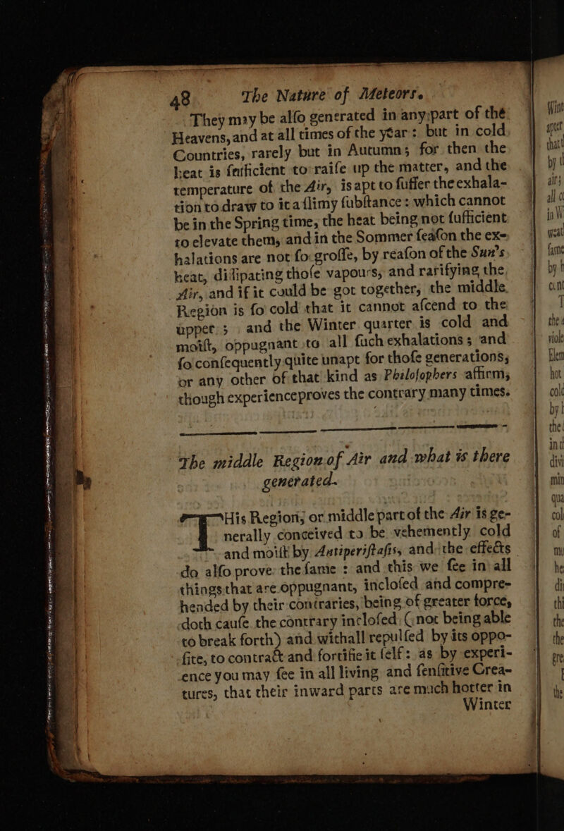 They may be alfo generated in any:part of thé he Heavens, and at all times of the year’: but in cold By Countries, rarely but in Autumn; for then the leat is {afficient to raife up the matter, and the temperature of the Air, isapt to fuffer the exhala- tion to draw to ita {limy fubftance : which cannot be in the Spring time, the heat being not fufhcient to elevate them, and in the Sommer feafon the ex- ‘q halations are not fo: grofle, by reafon of the Sun’s ‘ heat, difipacing thofe vapours, and rarifying the “fir, and if ic could be got together, the middle. Region is fo cold that it cannot afcend to the I upper; and the Winter quarter is cold and Py moift, oppagnant to all fuch exhalations ; and fo confequently.quite unapt for thofe generations; or any other of that kind as) Pbelofophers afhirm, though experienceproves the contrary many times. The middle Region.of Air and what is there generated. cies: Region; or middle part of the Air is ge- nerally conceived ta be vehemently cold and moult by Autiperiftafis, and: the effects da alfo prove: the fame : and this we fee in: all thingsthat are oppugnant, inclofed and compre- ua hended by their coniraries, being of greater force, ag, doth caufe. the contrary inclofed: Gnox being able va to break forth) and withall repulfed by its oppo- eh fire, to contraé-and fortifie it (elf: as by experi- ig ence you may fee in all living and fenfitive Crea~ | tures, that cheir inward parts are much hotter in . Winter jj Pe ancgrenneé rail ’ m= . - , Ek AGEN ING te AP RRNA WE He REI EAI LEE ALOT | BETA AS a ee eee eee ee) = aa ae eagee TE ie oe 34 = '. ™ a pitt ls - = Se — — _ x . ‘ eipesis Pde 7 ro Tee _ we it saci | . . 7 sees aie ; — . “36 3 o e ¥ 4 4 ‘e as ‘ Rm por, : ol