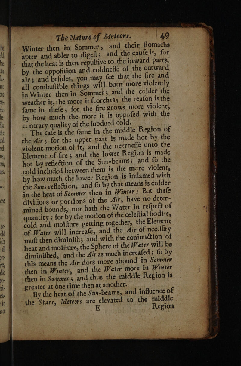| The Nature of Meteors. 49 Winter then in Sommer » and their flomachs aprer and abler to digeft; and the caufeis, for that the heat is then repulfive to. the inward parts, by the oppofition and coldneffe of the outward air; and befides, you may fee that the fire and all combuttible things will. burn’ more violently ‘a Winter then in Sommer 3 afd the colder the weather is, the more it fcorches5 the reafon is the fame in thefe; for the fire grows more viclent, by how much the. more it is oppofed with the ccntrary quality of the fubdued cold. The cale is the fame in the middle Region of the 4ir; for the upper part is made hot by the violent. motion of it, and the neerneffe unto. the Element of fire; and the lower Region ts made hot by reflection of the Sunebeams; and fo the cold included between them is the mere violent, by how much the lower Region is inflamed with the Suns reflection, and fo by that means is colder én the heat of Sommer then in Winter: Bat thefe divifions or portions of the 4ir, have no deter- mined bounds, nor hath the Water In re(pe&amp; of quantity 5 for by che motion of the celeftial bodis, cold and moifture getting together, the Element of Water will increafé, and the Air of neciflity mut then diminifh; and wich the coniun&amp;ion of heat and moifture, the Sphere of the Water will be diminifhed, and the Air as much increafed ; fo by this means the Air does more abound in Sommer then in Winter, and the Water more in Winter then in Sommer; and thus the middle Region Is greater at one time chen at another. By the heat of the Sun-beams, and influence of the Stars, Meteors are elevated to the middle E Region See nathan aE AGI Ate yy agate ae 1 a at 2 ag AEE tp ACI Hoa paced: Pembina LBA OP nl