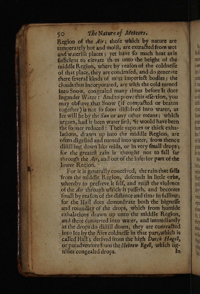 a a ee enn gern em TER a oe Fame a a S aanenaeanal — Region of the Air; thofe which by nature are temperately hot and moift, are extra@ed from wet and waterilh places; yet have fo much heat asis {officient to elevate thm unto the height of the middle Region, where by reafon of the coldnefle of that place, they are condenfed, and do generate there feveral kinds of mixt imperfe&amp; bodies ; the clouds thus incorporated, are with the cold turned into Snow, congealed many times before it does ingonder Water : And to prove this aflertion, you may obfreve that Snow (if compacted or beaten together) isnot fo foon diffolved into water, as Ice will be by the Sux or any other means; which argues, had ic been water firit, ic would have been lations, drawn up into the middle Region, are often digefted and turned into water, from thence diftilling down like mitts, or in very fmall drops; for the greateft rain is thought not to fall far through the Air, and ont of che inferior part of che lower. Region. For it is generally conceived, the rain that falls from the middle Region, defcends in little orbs, whereby to preferve it felf, and relift the violence of the Air through which'it paffeth, and’ becomes {mall by reafon of the diftance and time in falling; for the Hail does demonftrate both the bigneffe and rotundity of che drops, which from humide exhalations drawn up unto the middle Region, and there converted into water, and immediately as the drops do diftill down, they are contracted into Ice by the Airs coldneffé in that part,which is “called Hail; derived from the high Dutch Hagel, or paradventure from the Hebrew Egell, which fig- that Som oredt