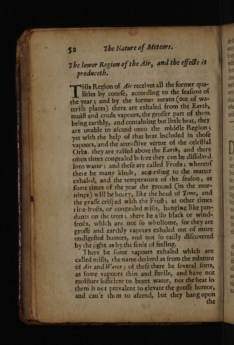 ap Pe 3 7 &lt; _-™ yee os  a vom. ' &gt;a ss = - 1 , a etme Pde | ARAN Siege (SCRE ite Ber eet geet Die AIT tent RIES ee a &gt; i. The lower Region of the Air, and the effets it produceth. His Region of Air receives all the former qua- lities by courfe, according to the feafons of the year; and by the former means (out of wa- terifh places) there are exhaled from the Earth, moift and crude vapours, the groffer part of them being earthly, and containing but little heat, they are unable to afcend unto the middle Region; yet with the help of that heat included in thofe vapours, and the attractive vertuc of the celeftial Orbs, they are raifed above the Earth, and there often times congealed b:fore they can be diffolved into water ; and thefe are called Frofls; whereof there be many kinds, ac@ording to the matter exhaled, and the temperature of the feafon, as fome times of the year the ground (in the mor- nings) will be hoary, like the head of Time, and the graffe criffed with the Froft; at other. times rine-frofts, or congealed mifis, hanging like pen- dants on the trees; there be alfo black or wind- frofis, which are not fo wholfome, for they are groffe and earthly vapours exhaled out of more undigefted humors, and not fo eafily difcovered by the fight as by the fenfe of feeling. There be fome vapours exhaled which are called mifts, the name derived as from the mixture otf 4ir and Water ; of thefe there be feveral forts, as fome vapours thin and fterile, and have not moifture fufficient to beget water, nor the heat in and cau’e thcm to afcend, but they hang upon the