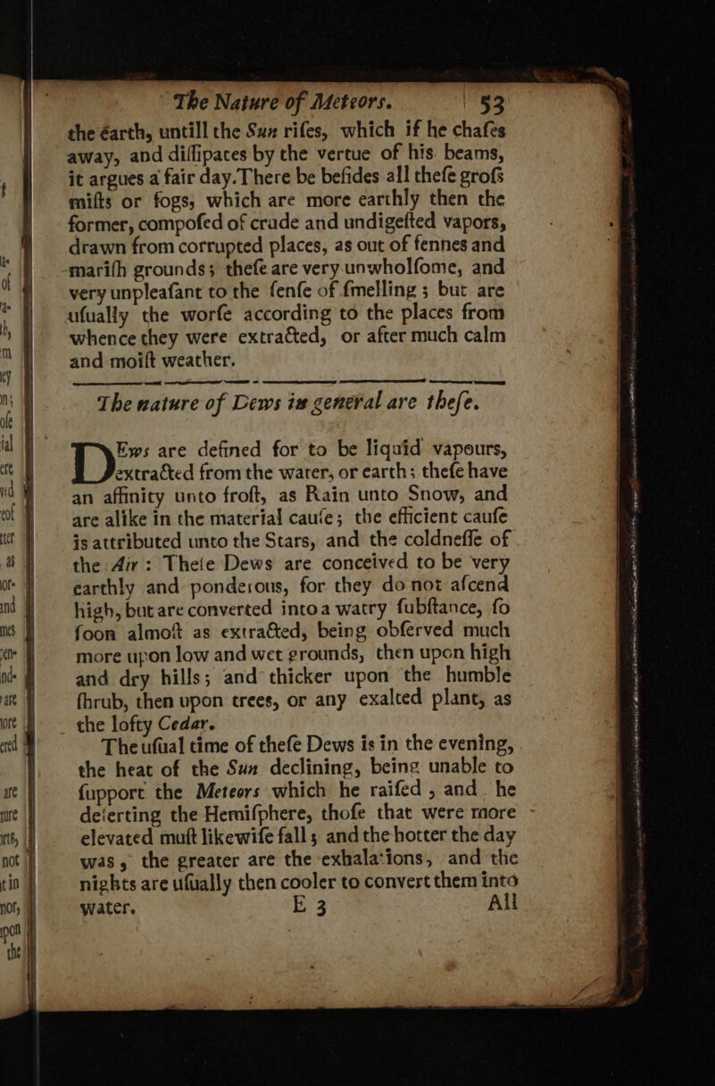 the éarth, untill the Sux rifes, which if he chafes away, and diflipates by the vertue of his beams, it argues a fair day. There be befides all thefe grofs mifts or fogs, which are more earthly then the former, compofed of crude and undigefted vapors, drawn from corrupted places, as out of fennes and marifh grounds; thefe are very unwholfome, and very unpleafant to the fenfe of fmelling ; but are ufually the worfe according to the places from whence they were extracted, or after much calm and moilt weather. D:. are defined for to be liquid vapours, extracted from the water, or earth; thefe have an affinity unto froft, as Rain unto Snow, and are alike in the material caufe; the efficient caufe is attributed unto the Stars, and the coldneffe of the Air: Theie Dews are conceived to be very earthly and ponderous, for they do not afcend high, but are converted intoa watry fubftance, fo foon almof as extracted, being obferved much more upon low and wet grounds, then upon high and dry hills; and thicker upon the humble fhrub, then upon trees, or any exalted plant, as _ the lofty Cedar. The ufual time of thefe Dews is in the evening, the heat of the Suz declining, being unable to {upport the Meteors which he raifed , and _ he deferting the Hemifphere, thofe that were more elevated mutt likewife fall; and the hotter the day was, the greater are the exhalations, and the nights are ufually then cooler to convert them into water. i 3 All SPAT ence anne OIG SNS ten Cage fais etaneminiy aha yeh rear REARS HS “ wen I i an a a hc Cnt ABE ens OS ANE Po