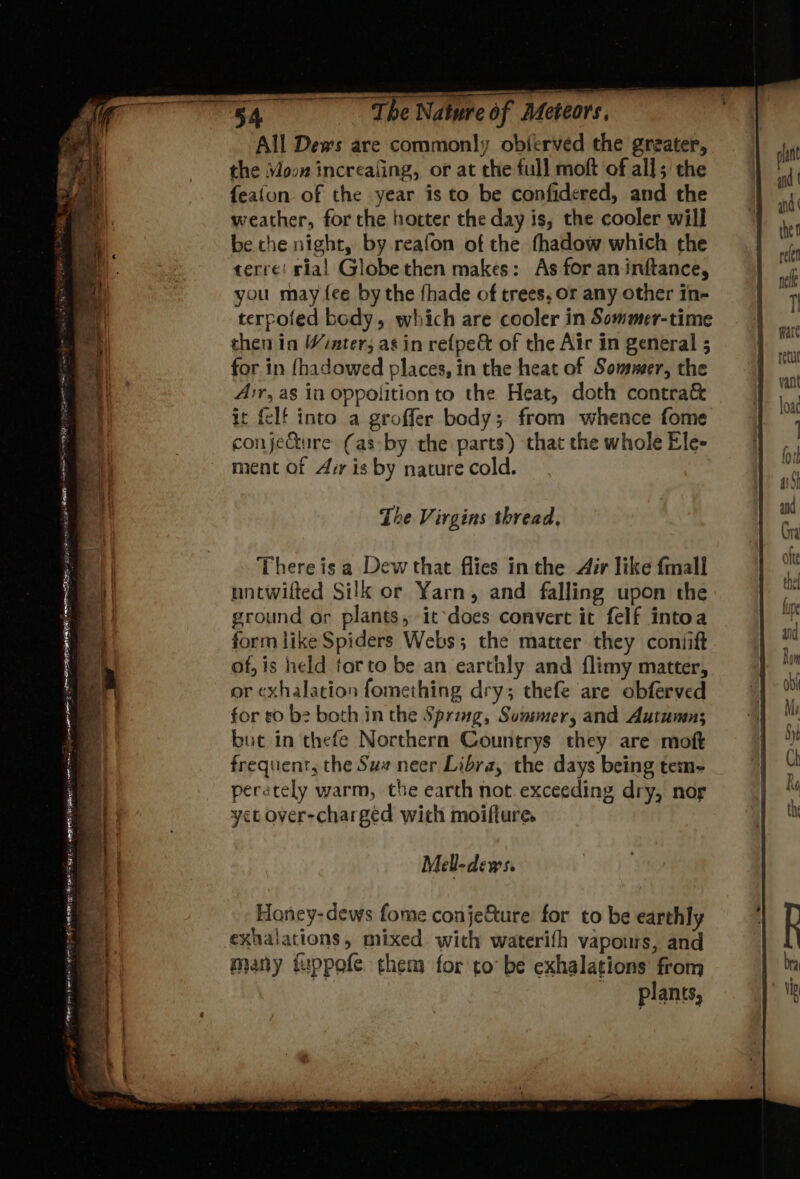 : — _ een ee eet Dame SS masa tate AE rt wt UMN fe, 2 = — ———— , we Sain os ~The Nature of Meteors. All Dews are commonly obferved the greater, the Vow increafing, or at the full moft of all; the {eafon of the year is to be confidered, and the weather, for the hotter the day is, the cooler will be the night, by reafon of the thadow which the terre! ria! Globe then makes: As for an inftance, you may fee by the fhade of trees, or any other in- terpofed body, which are cooler in Sommer-time then in Winter; as in re{pe&amp; of the Air in general ; for in {hadowed places, in the heat of Sowsmer, the Air, as in oppolition to the Heat, doth contra&amp; it {elf into a groffer body; from whence fome conjeGture (as-by the parts) that the whole Ele- ment of Arr is by nature cold. The Virgins thread, Thereis a Dew that flies in the Air like fmall untwifted Silk or Yarn, and falling upon the ground or plants, itdoes convert it felf intoa form like Spiders Webs; the matter they coniift of, is held torto be an earthly and flimy matter, or exhalation fomething dry; thefe are obferved for t0 b2 both in the Spring, Sowmer, and Autumn; but in thefe Northern Countrys they are moft frequent, the Su# neer Libra, the days being tem- perately warm, the earth not exceeding dry, nor yet over-charged wich moifture. Mell-dews. Honcy-dews fome conje&amp;ture for to be earthly exhalations, mixed with waterifh vapours, and many fuppofe them for to’ be exhalations from plants, =a&gt;o Pre =o ss — ~«2«- =&gt; -—&lt;S = &gt;? =—s a, 7 =&gt; = &lt;_.,. ® — —_—