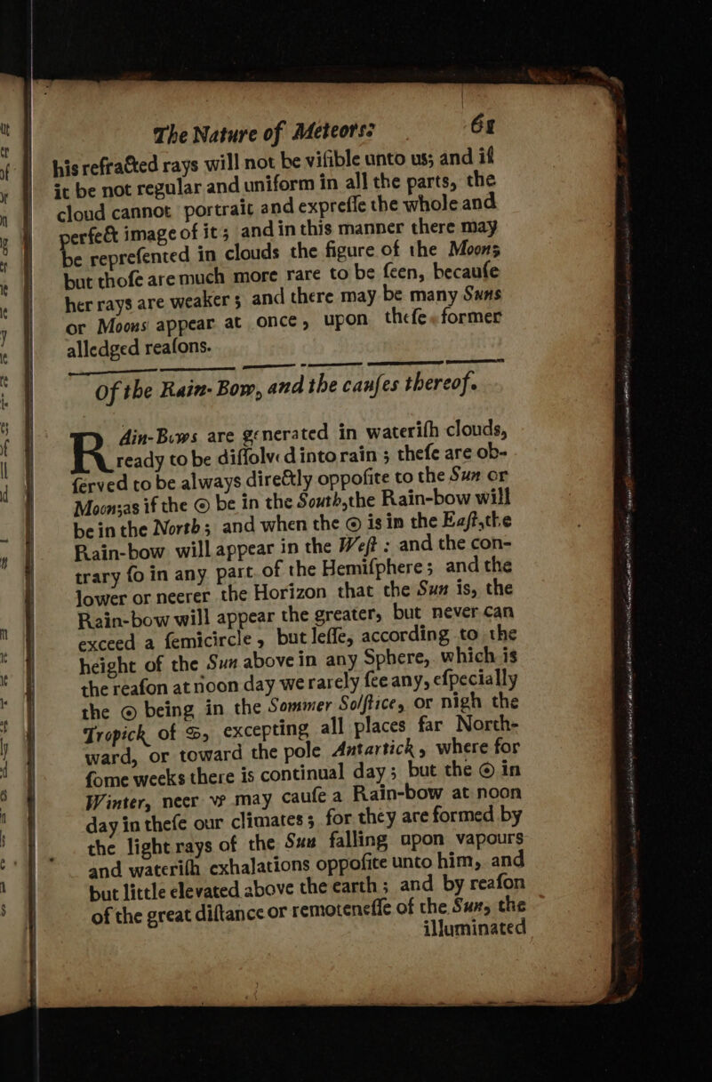 his refracted rays will not be vifible unto us; and if sc be not regular and uniform in all the parts, the clond cannot portrait and expreffe the whole and erfe&amp; image of it; and inthis manner there may be reprefented in clouds the figure of the Moons but thofe are much more rare to be feen, becaufe her rays are weaker 3 and there may be many Swas or Moons appear at once, upon the fe» former alledged reafons. Ain-Biws are generated in waterifh clouds, R iecay to be diffolvdinto rain ; thefe are ob- {erved to be always direétly oppofite to the Sua or Moonsas if the © be in the South,the Rain-bow will bein the North; and when the @ isin the Eaft.the Pain-bow will appear in the Weft : and the con- trary fo in any part of the Hemifphere; and the lower or neerer the Horizon that the Sux is, the Rain-bow will appear the greater, but never can exceed a femicircle, butleffe, according to the height of the Sun above in any Sphere, which is the reafon at noon day werarely feeany, efpecially the © being in the Sommer Solftice, or nigh the Tropick of S, excepting all places far Norcth- ward, or toward the pole Antartick , where for fome weeks there is continual day; but the © in Winter, necr ve may caufe a Rain-bow at noon day in thefe our climates 5 for they are formed by the light rays of the Sux falling apon vapours and waterifh exhalations oppofite unto him, and but little elevated above the earth ; and by reafon of the great diftance or remoteneffe of the Sux, the illuminated AP rican tng OGY IAS Ate Spe ast a timeniey isi seis sei » Wenn ta as | 2“ At nn AE dr Hoa