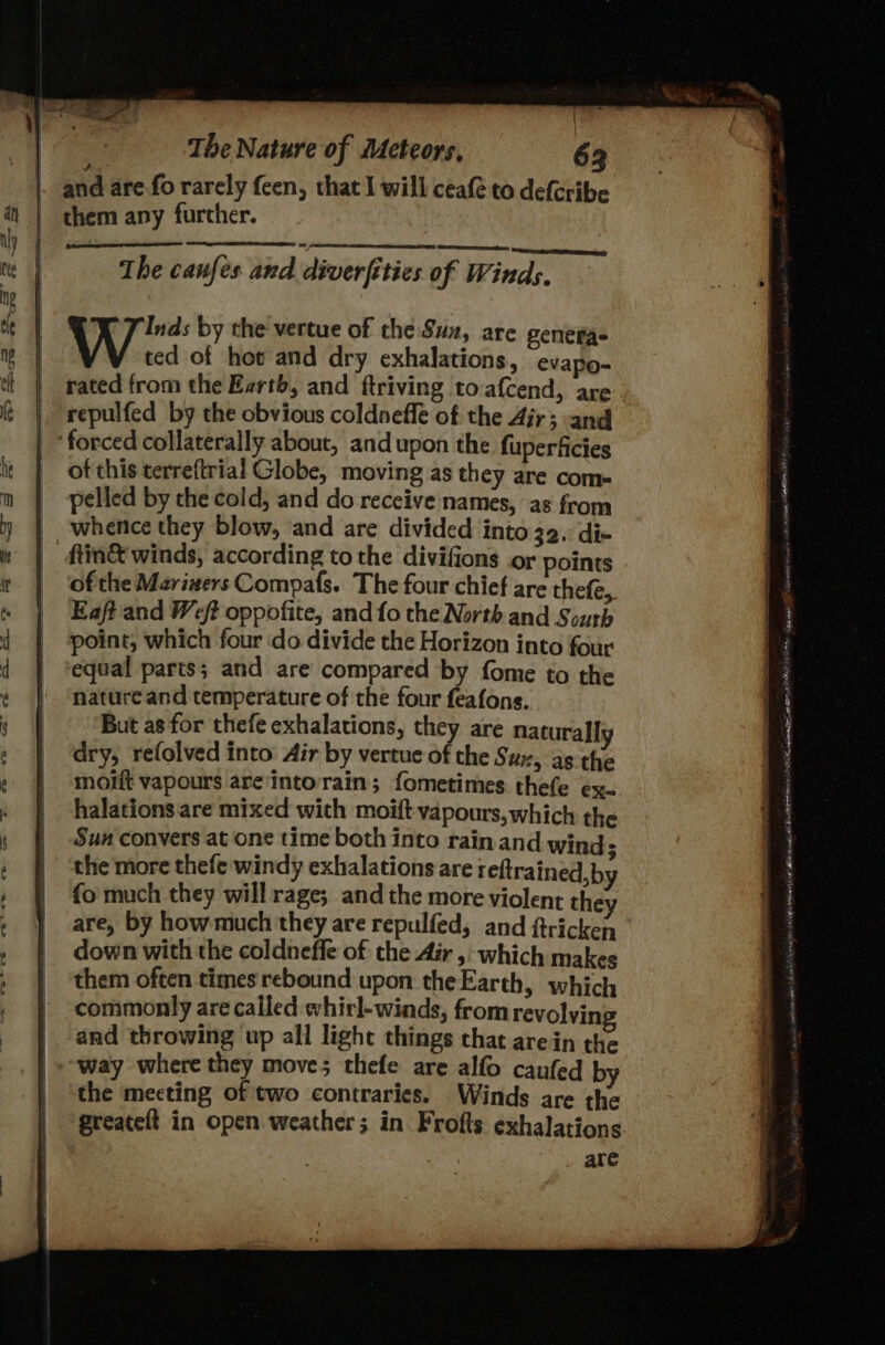 | The Nature of Meteors, 63 and are fo rarely feen, that I will ceafé to defe ribe them any furcher. Inds by the vertue of the Sux, are genera- ted of hot and dry exhalations, evapo- rated from the Earth, and ftriving to afcend, are repulfed by the obvious coldneffe of the Air; and ‘forced collaterally about, and upon the. fuperficies of this terreftrial Globe, moving as they are com- pelled by che cold, and do receive names, as from whence they blow, and are divided into 32. dix ftin&amp; winds, according to the divifions or points of the Mari#ers Compafs. The four chief are thefe, Eaft and Weft oppofite, and fo the North and Sourb point, which four do divide the Horizon into four equal parts; and are compared by fome to the nature and temperature of the four feafons. But as for thefe exhalations, they are naturally dry, refolved into Air by vertue of the Sux, as the moiit vapours are'intorain; fometimes thefe ex- halations are mixed with moift vapours, which the Sun convers at one time both into rain and wind; the more thefe windy exhalations are reftrained, by fo much they will rage; and the more violent they are, by how much they are repulfed, and ftricken down with the coldneffe of the Air , which makes them often times rebound upon theEarth, which commonly are called whirl-winds, from revolyin and throwing up all light things chat arein the way where they move; thefe are alfo caufed by the mecting of two contraries. Winds are the greateft in open weather; in Frofts exhalations are