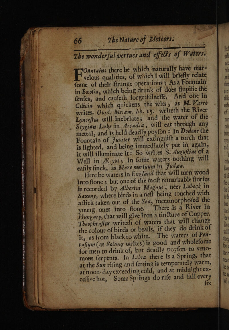 es oa ran 2 ee ae &lt; peer oar 2 Aelaemmer h Ae &lt; SS — rm a 2 - 7 The wonderful vertues and effeds of Waters. Ouxtains there be which ‘naturally have mar- velous qualities, of which I will briefly relate {ome of their ftrange operations ; Asa Fountain in Bestia, which being drunk of does ftupifie the fenfes, and caufeth forgetfulneffe. And of in Cilicia which quickens the wits, as M. Varro Lynceftus will.inebriate; and the water of the Stygian Lake in Arcadia, will eat through any mettal, and is held deadly poyfon : In Dodone the Fountain of Fupéter will extinguith a torch that is lighted, and being immediately put in again, se will illaminate it: So writes S. Auguftine of a Well in Azypt3 in fome, waters nothing will eafily finck, as Mare mortuum in Fudge. Here be waters in Exgland that will turn wood ato ftone ;, but one of the moft remarkable ftories is recorded by Albertus Magnus , neer Lubeck in Saxony, where birdsin aneft being touched with aftick taken-out of the Sea, metamorphoted the young, ones into ftone. There is a River in Hungary, that will give tron a tin&amp;ure of Copper. Theopbrafivs writeth of waters that will change the colour of birds or beafts, if they do drink of it, as from black to white. The waters of Pex- tafium (as Solinys writes) is good and wholefome for men to drink of, but deadly poyfon. to veno- mous ferpents. In Libiz there is a Springs that at. the Sum rifing and fetting is temperately warm, atnoon- day exceeding cold, and at midnight ex- cellive hot, Some Spiings do rife and one | | ix
